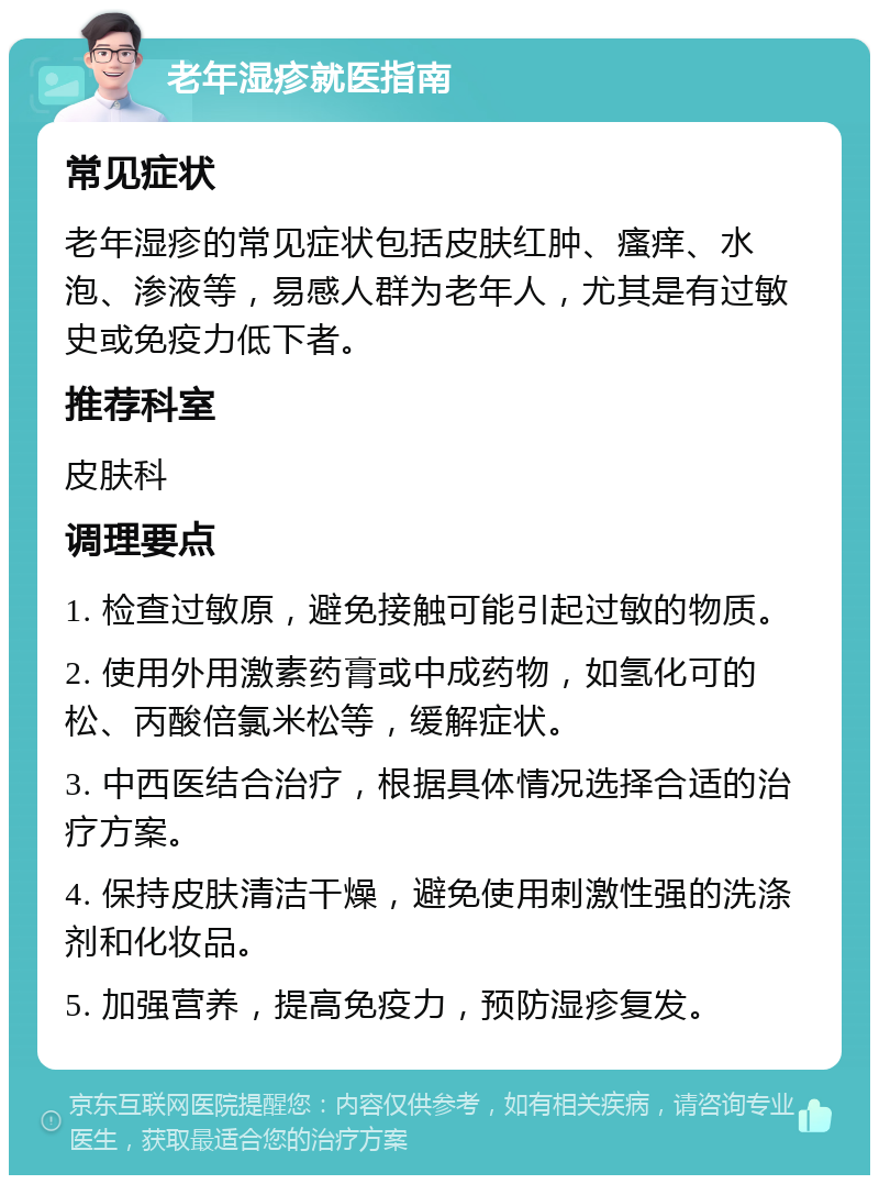 老年湿疹就医指南 常见症状 老年湿疹的常见症状包括皮肤红肿、瘙痒、水泡、渗液等，易感人群为老年人，尤其是有过敏史或免疫力低下者。 推荐科室 皮肤科 调理要点 1. 检查过敏原，避免接触可能引起过敏的物质。 2. 使用外用激素药膏或中成药物，如氢化可的松、丙酸倍氯米松等，缓解症状。 3. 中西医结合治疗，根据具体情况选择合适的治疗方案。 4. 保持皮肤清洁干燥，避免使用刺激性强的洗涤剂和化妆品。 5. 加强营养，提高免疫力，预防湿疹复发。