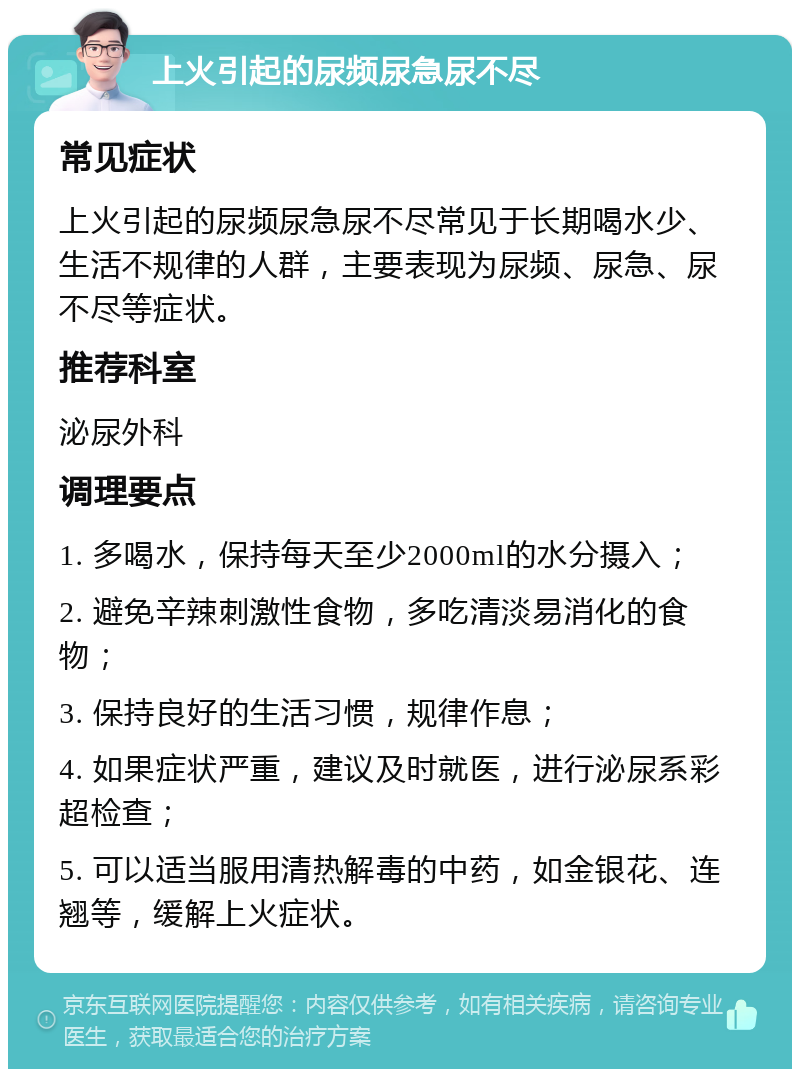 上火引起的尿频尿急尿不尽 常见症状 上火引起的尿频尿急尿不尽常见于长期喝水少、生活不规律的人群，主要表现为尿频、尿急、尿不尽等症状。 推荐科室 泌尿外科 调理要点 1. 多喝水，保持每天至少2000ml的水分摄入； 2. 避免辛辣刺激性食物，多吃清淡易消化的食物； 3. 保持良好的生活习惯，规律作息； 4. 如果症状严重，建议及时就医，进行泌尿系彩超检查； 5. 可以适当服用清热解毒的中药，如金银花、连翘等，缓解上火症状。