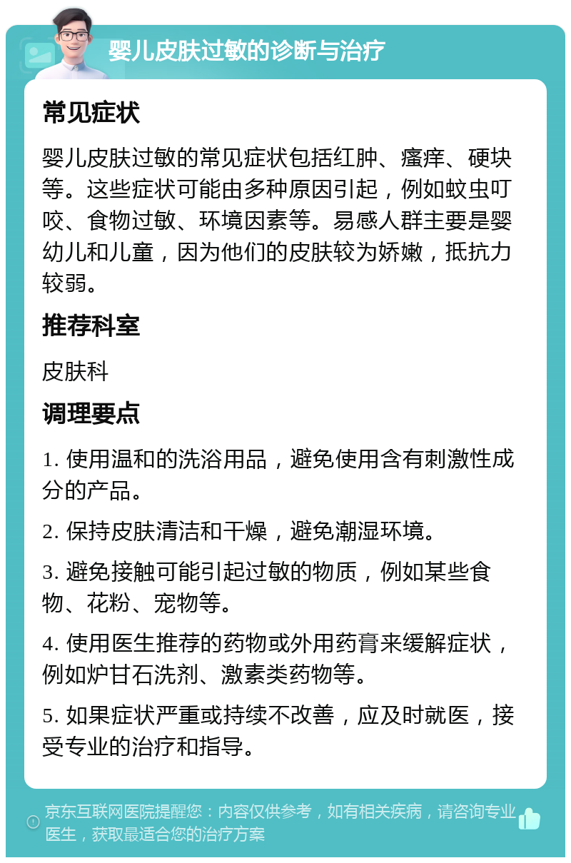 婴儿皮肤过敏的诊断与治疗 常见症状 婴儿皮肤过敏的常见症状包括红肿、瘙痒、硬块等。这些症状可能由多种原因引起，例如蚊虫叮咬、食物过敏、环境因素等。易感人群主要是婴幼儿和儿童，因为他们的皮肤较为娇嫩，抵抗力较弱。 推荐科室 皮肤科 调理要点 1. 使用温和的洗浴用品，避免使用含有刺激性成分的产品。 2. 保持皮肤清洁和干燥，避免潮湿环境。 3. 避免接触可能引起过敏的物质，例如某些食物、花粉、宠物等。 4. 使用医生推荐的药物或外用药膏来缓解症状，例如炉甘石洗剂、激素类药物等。 5. 如果症状严重或持续不改善，应及时就医，接受专业的治疗和指导。