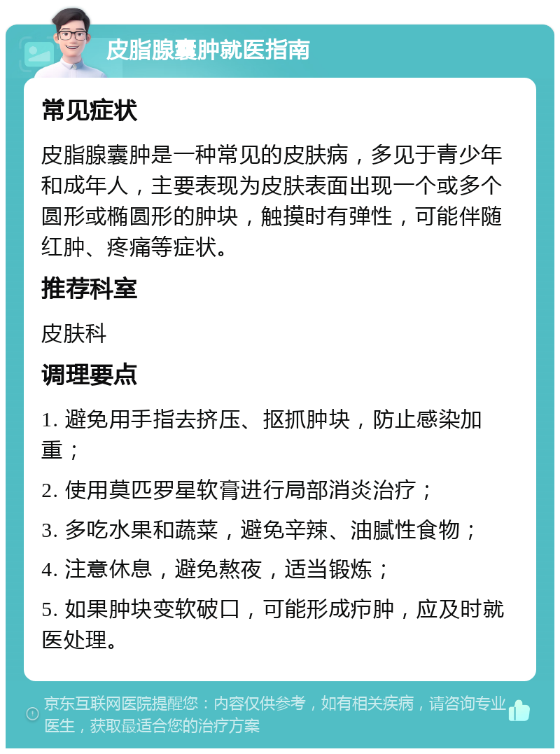 皮脂腺囊肿就医指南 常见症状 皮脂腺囊肿是一种常见的皮肤病，多见于青少年和成年人，主要表现为皮肤表面出现一个或多个圆形或椭圆形的肿块，触摸时有弹性，可能伴随红肿、疼痛等症状。 推荐科室 皮肤科 调理要点 1. 避免用手指去挤压、抠抓肿块，防止感染加重； 2. 使用莫匹罗星软膏进行局部消炎治疗； 3. 多吃水果和蔬菜，避免辛辣、油腻性食物； 4. 注意休息，避免熬夜，适当锻炼； 5. 如果肿块变软破口，可能形成疖肿，应及时就医处理。