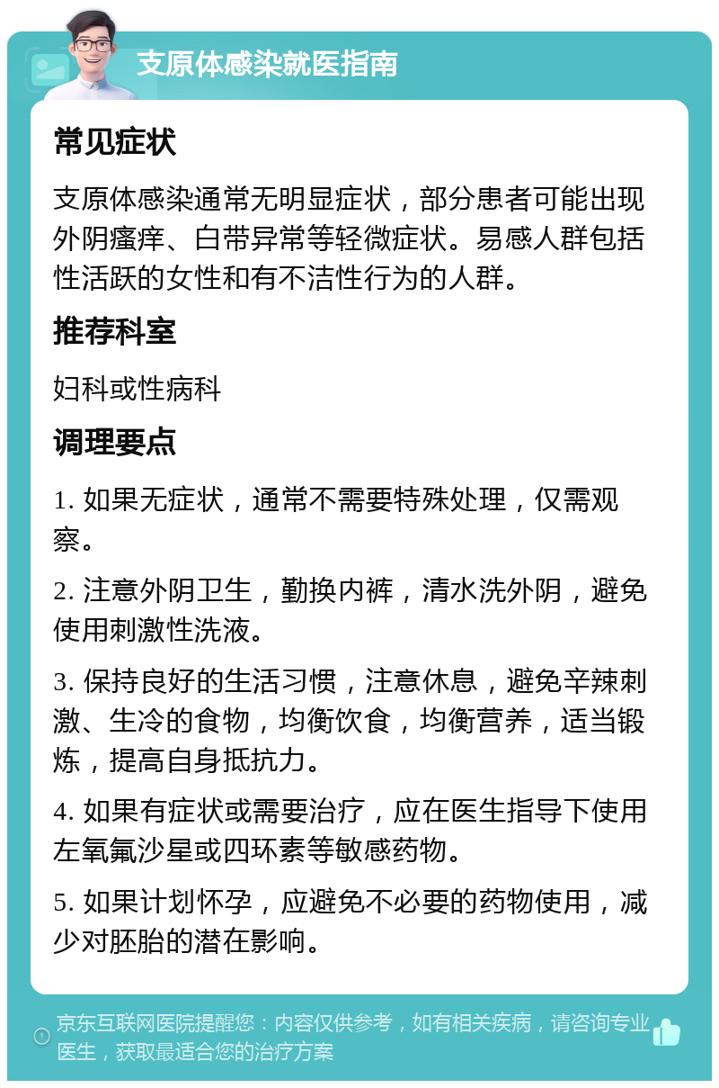 支原体感染就医指南 常见症状 支原体感染通常无明显症状，部分患者可能出现外阴瘙痒、白带异常等轻微症状。易感人群包括性活跃的女性和有不洁性行为的人群。 推荐科室 妇科或性病科 调理要点 1. 如果无症状，通常不需要特殊处理，仅需观察。 2. 注意外阴卫生，勤换内裤，清水洗外阴，避免使用刺激性洗液。 3. 保持良好的生活习惯，注意休息，避免辛辣刺激、生冷的食物，均衡饮食，均衡营养，适当锻炼，提高自身抵抗力。 4. 如果有症状或需要治疗，应在医生指导下使用左氧氟沙星或四环素等敏感药物。 5. 如果计划怀孕，应避免不必要的药物使用，减少对胚胎的潜在影响。