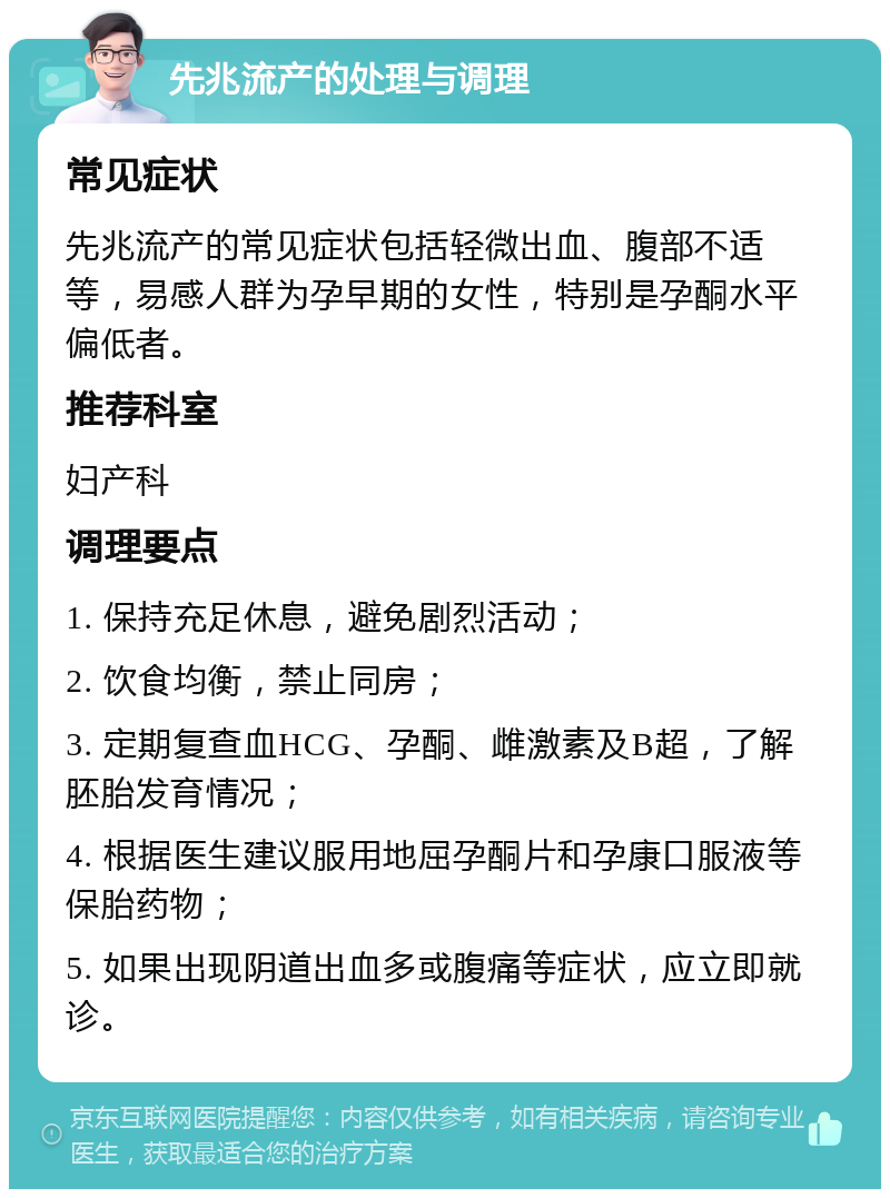 先兆流产的处理与调理 常见症状 先兆流产的常见症状包括轻微出血、腹部不适等，易感人群为孕早期的女性，特别是孕酮水平偏低者。 推荐科室 妇产科 调理要点 1. 保持充足休息，避免剧烈活动； 2. 饮食均衡，禁止同房； 3. 定期复查血HCG、孕酮、雌激素及B超，了解胚胎发育情况； 4. 根据医生建议服用地屈孕酮片和孕康口服液等保胎药物； 5. 如果出现阴道出血多或腹痛等症状，应立即就诊。