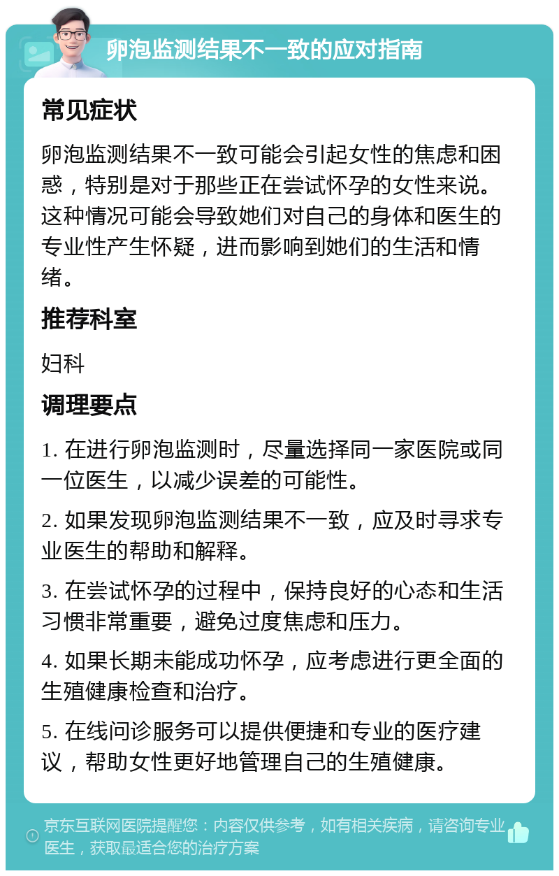 卵泡监测结果不一致的应对指南 常见症状 卵泡监测结果不一致可能会引起女性的焦虑和困惑，特别是对于那些正在尝试怀孕的女性来说。这种情况可能会导致她们对自己的身体和医生的专业性产生怀疑，进而影响到她们的生活和情绪。 推荐科室 妇科 调理要点 1. 在进行卵泡监测时，尽量选择同一家医院或同一位医生，以减少误差的可能性。 2. 如果发现卵泡监测结果不一致，应及时寻求专业医生的帮助和解释。 3. 在尝试怀孕的过程中，保持良好的心态和生活习惯非常重要，避免过度焦虑和压力。 4. 如果长期未能成功怀孕，应考虑进行更全面的生殖健康检查和治疗。 5. 在线问诊服务可以提供便捷和专业的医疗建议，帮助女性更好地管理自己的生殖健康。