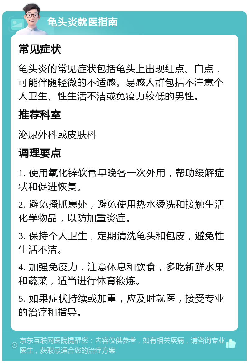 龟头炎就医指南 常见症状 龟头炎的常见症状包括龟头上出现红点、白点，可能伴随轻微的不适感。易感人群包括不注意个人卫生、性生活不洁或免疫力较低的男性。 推荐科室 泌尿外科或皮肤科 调理要点 1. 使用氧化锌软膏早晚各一次外用，帮助缓解症状和促进恢复。 2. 避免搔抓患处，避免使用热水烫洗和接触生活化学物品，以防加重炎症。 3. 保持个人卫生，定期清洗龟头和包皮，避免性生活不洁。 4. 加强免疫力，注意休息和饮食，多吃新鲜水果和蔬菜，适当进行体育锻炼。 5. 如果症状持续或加重，应及时就医，接受专业的治疗和指导。