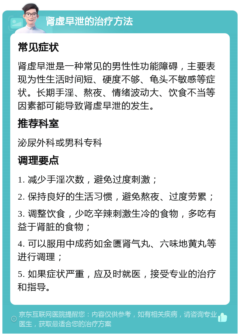 肾虚早泄的治疗方法 常见症状 肾虚早泄是一种常见的男性性功能障碍，主要表现为性生活时间短、硬度不够、龟头不敏感等症状。长期手淫、熬夜、情绪波动大、饮食不当等因素都可能导致肾虚早泄的发生。 推荐科室 泌尿外科或男科专科 调理要点 1. 减少手淫次数，避免过度刺激； 2. 保持良好的生活习惯，避免熬夜、过度劳累； 3. 调整饮食，少吃辛辣刺激生冷的食物，多吃有益于肾脏的食物； 4. 可以服用中成药如金匮肾气丸、六味地黄丸等进行调理； 5. 如果症状严重，应及时就医，接受专业的治疗和指导。