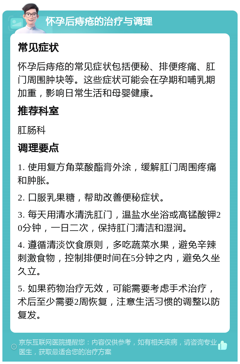 怀孕后痔疮的治疗与调理 常见症状 怀孕后痔疮的常见症状包括便秘、排便疼痛、肛门周围肿块等。这些症状可能会在孕期和哺乳期加重，影响日常生活和母婴健康。 推荐科室 肛肠科 调理要点 1. 使用复方角菜酸酯膏外涂，缓解肛门周围疼痛和肿胀。 2. 口服乳果糖，帮助改善便秘症状。 3. 每天用清水清洗肛门，温盐水坐浴或高锰酸钾20分钟，一日二次，保持肛门清洁和湿润。 4. 遵循清淡饮食原则，多吃蔬菜水果，避免辛辣刺激食物，控制排便时间在5分钟之内，避免久坐久立。 5. 如果药物治疗无效，可能需要考虑手术治疗，术后至少需要2周恢复，注意生活习惯的调整以防复发。