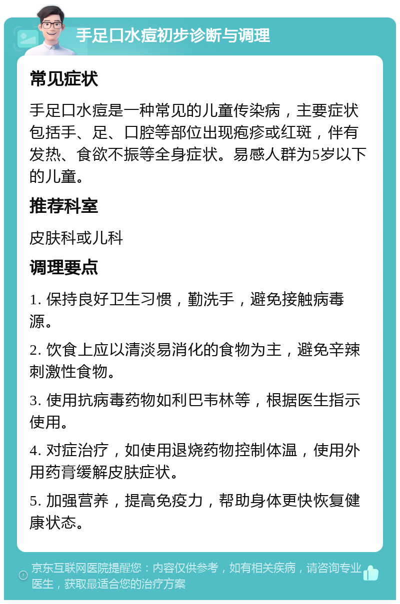 手足口水痘初步诊断与调理 常见症状 手足口水痘是一种常见的儿童传染病，主要症状包括手、足、口腔等部位出现疱疹或红斑，伴有发热、食欲不振等全身症状。易感人群为5岁以下的儿童。 推荐科室 皮肤科或儿科 调理要点 1. 保持良好卫生习惯，勤洗手，避免接触病毒源。 2. 饮食上应以清淡易消化的食物为主，避免辛辣刺激性食物。 3. 使用抗病毒药物如利巴韦林等，根据医生指示使用。 4. 对症治疗，如使用退烧药物控制体温，使用外用药膏缓解皮肤症状。 5. 加强营养，提高免疫力，帮助身体更快恢复健康状态。