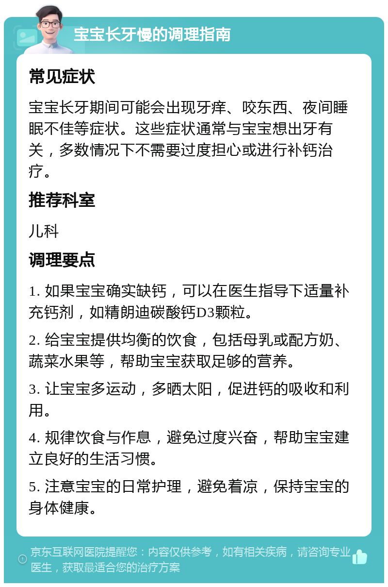 宝宝长牙慢的调理指南 常见症状 宝宝长牙期间可能会出现牙痒、咬东西、夜间睡眠不佳等症状。这些症状通常与宝宝想出牙有关，多数情况下不需要过度担心或进行补钙治疗。 推荐科室 儿科 调理要点 1. 如果宝宝确实缺钙，可以在医生指导下适量补充钙剂，如精朗迪碳酸钙D3颗粒。 2. 给宝宝提供均衡的饮食，包括母乳或配方奶、蔬菜水果等，帮助宝宝获取足够的营养。 3. 让宝宝多运动，多晒太阳，促进钙的吸收和利用。 4. 规律饮食与作息，避免过度兴奋，帮助宝宝建立良好的生活习惯。 5. 注意宝宝的日常护理，避免着凉，保持宝宝的身体健康。