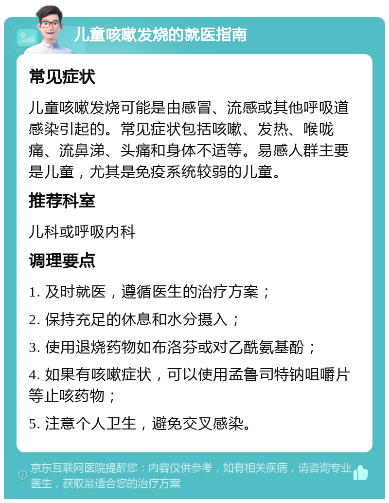 儿童咳嗽发烧的就医指南 常见症状 儿童咳嗽发烧可能是由感冒、流感或其他呼吸道感染引起的。常见症状包括咳嗽、发热、喉咙痛、流鼻涕、头痛和身体不适等。易感人群主要是儿童，尤其是免疫系统较弱的儿童。 推荐科室 儿科或呼吸内科 调理要点 1. 及时就医，遵循医生的治疗方案； 2. 保持充足的休息和水分摄入； 3. 使用退烧药物如布洛芬或对乙酰氨基酚； 4. 如果有咳嗽症状，可以使用孟鲁司特钠咀嚼片等止咳药物； 5. 注意个人卫生，避免交叉感染。