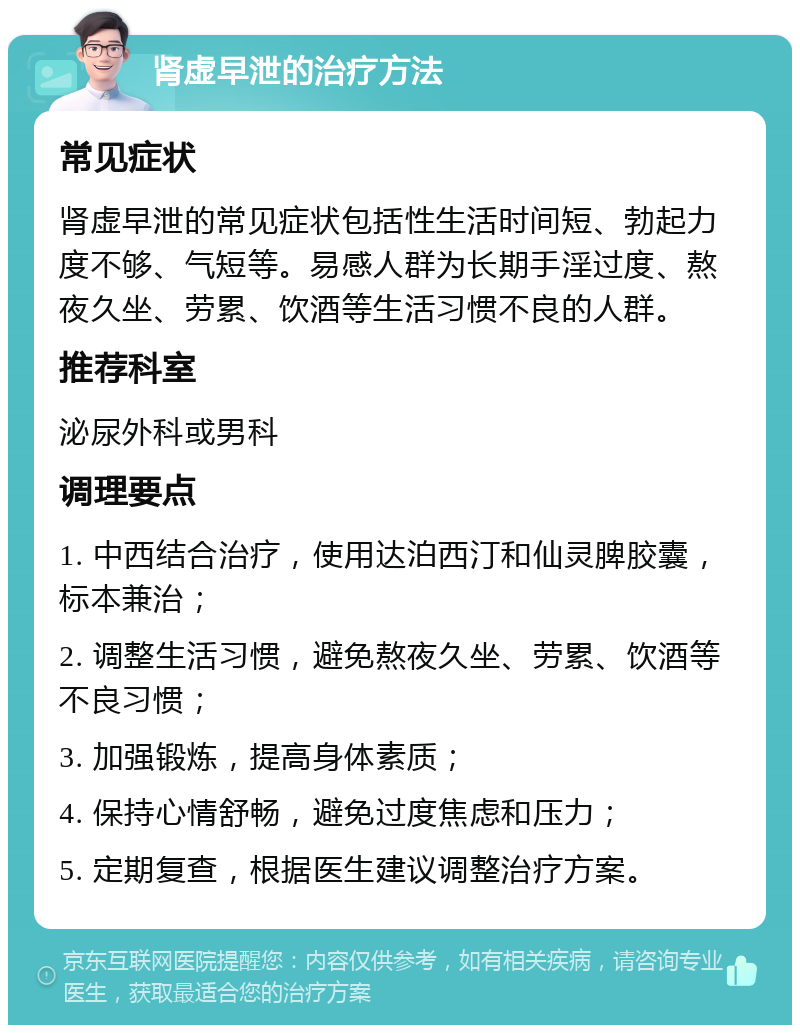 肾虚早泄的治疗方法 常见症状 肾虚早泄的常见症状包括性生活时间短、勃起力度不够、气短等。易感人群为长期手淫过度、熬夜久坐、劳累、饮酒等生活习惯不良的人群。 推荐科室 泌尿外科或男科 调理要点 1. 中西结合治疗，使用达泊西汀和仙灵脾胶囊，标本兼治； 2. 调整生活习惯，避免熬夜久坐、劳累、饮酒等不良习惯； 3. 加强锻炼，提高身体素质； 4. 保持心情舒畅，避免过度焦虑和压力； 5. 定期复查，根据医生建议调整治疗方案。