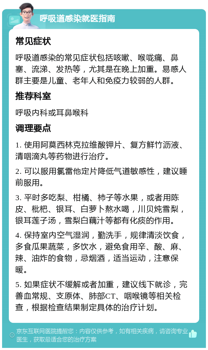 呼吸道感染就医指南 常见症状 呼吸道感染的常见症状包括咳嗽、喉咙痛、鼻塞、流涕、发热等，尤其是在晚上加重。易感人群主要是儿童、老年人和免疫力较弱的人群。 推荐科室 呼吸内科或耳鼻喉科 调理要点 1. 使用阿莫西林克拉维酸钾片、复方鲜竹沥液、清咽滴丸等药物进行治疗。 2. 可以服用氯雷他定片降低气道敏感性，建议睡前服用。 3. 平时多吃梨、柑橘、柿子等水果，或者用陈皮、枇杷、银耳、白萝卜熬水喝，川贝炖雪梨，银耳莲子汤，雪梨白藕汁等都有化痰的作用。 4. 保持室内空气湿润，勤洗手，规律清淡饮食，多食瓜果蔬菜，多饮水，避免食用辛、酸、麻、辣、油炸的食物，忌烟酒，适当运动，注意保暖。 5. 如果症状不缓解或者加重，建议线下就诊，完善血常规、支原体、肺部CT、咽喉镜等相关检查，根据检查结果制定具体的治疗计划。