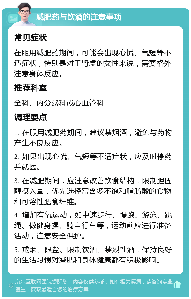 减肥药与饮酒的注意事项 常见症状 在服用减肥药期间，可能会出现心慌、气短等不适症状，特别是对于肾虚的女性来说，需要格外注意身体反应。 推荐科室 全科、内分泌科或心血管科 调理要点 1. 在服用减肥药期间，建议禁烟酒，避免与药物产生不良反应。 2. 如果出现心慌、气短等不适症状，应及时停药并就医。 3. 在减肥期间，应注意改善饮食结构，限制胆固醇摄入量，优先选择富含多不饱和脂肪酸的食物和可溶性膳食纤维。 4. 增加有氧运动，如中速步行、慢跑、游泳、跳绳、做健身操、骑自行车等，运动前应进行准备活动，注意安全保护。 5. 戒烟、限盐、限制饮酒、禁烈性酒，保持良好的生活习惯对减肥和身体健康都有积极影响。