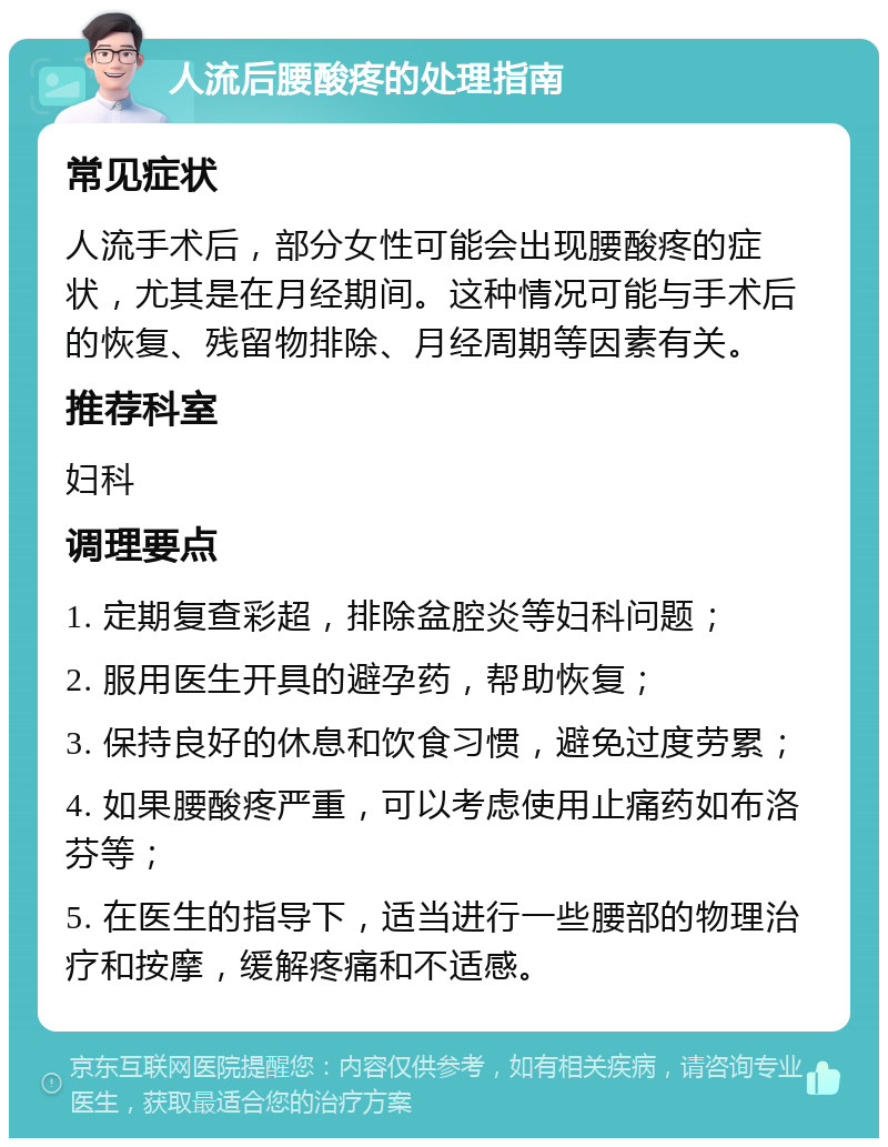 人流后腰酸疼的处理指南 常见症状 人流手术后，部分女性可能会出现腰酸疼的症状，尤其是在月经期间。这种情况可能与手术后的恢复、残留物排除、月经周期等因素有关。 推荐科室 妇科 调理要点 1. 定期复查彩超，排除盆腔炎等妇科问题； 2. 服用医生开具的避孕药，帮助恢复； 3. 保持良好的休息和饮食习惯，避免过度劳累； 4. 如果腰酸疼严重，可以考虑使用止痛药如布洛芬等； 5. 在医生的指导下，适当进行一些腰部的物理治疗和按摩，缓解疼痛和不适感。