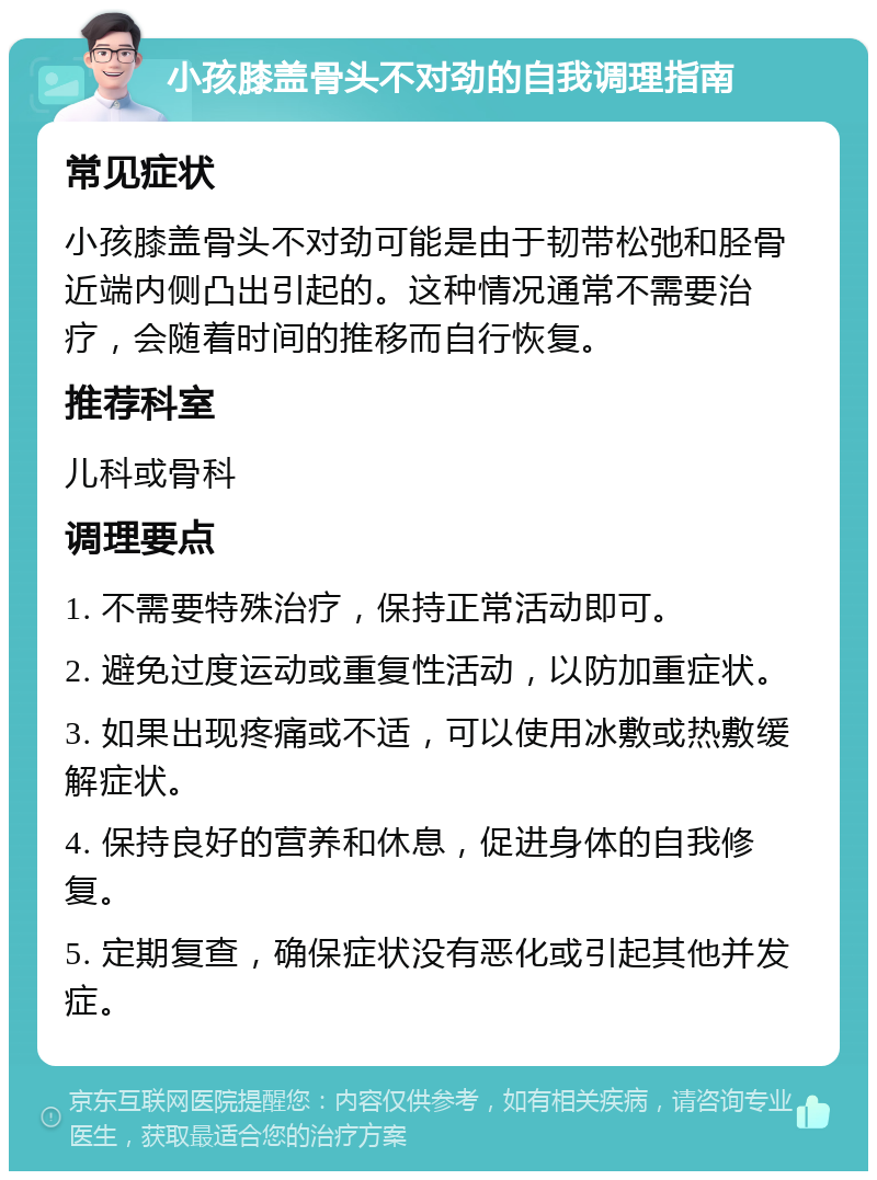 小孩膝盖骨头不对劲的自我调理指南 常见症状 小孩膝盖骨头不对劲可能是由于韧带松弛和胫骨近端内侧凸出引起的。这种情况通常不需要治疗，会随着时间的推移而自行恢复。 推荐科室 儿科或骨科 调理要点 1. 不需要特殊治疗，保持正常活动即可。 2. 避免过度运动或重复性活动，以防加重症状。 3. 如果出现疼痛或不适，可以使用冰敷或热敷缓解症状。 4. 保持良好的营养和休息，促进身体的自我修复。 5. 定期复查，确保症状没有恶化或引起其他并发症。