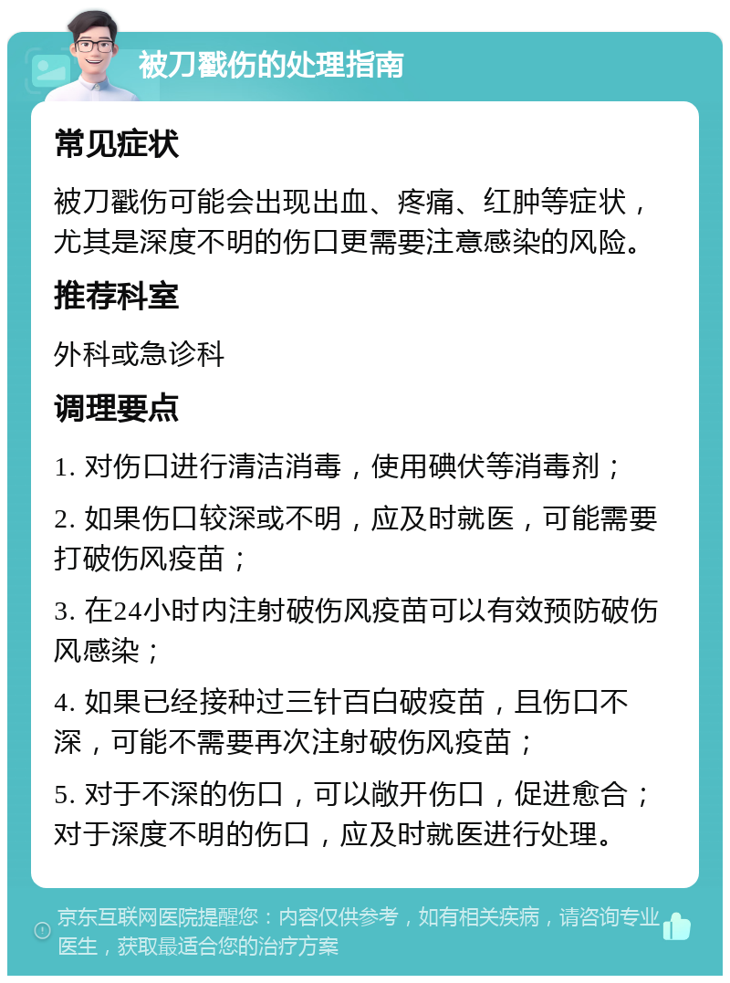 被刀戳伤的处理指南 常见症状 被刀戳伤可能会出现出血、疼痛、红肿等症状，尤其是深度不明的伤口更需要注意感染的风险。 推荐科室 外科或急诊科 调理要点 1. 对伤口进行清洁消毒，使用碘伏等消毒剂； 2. 如果伤口较深或不明，应及时就医，可能需要打破伤风疫苗； 3. 在24小时内注射破伤风疫苗可以有效预防破伤风感染； 4. 如果已经接种过三针百白破疫苗，且伤口不深，可能不需要再次注射破伤风疫苗； 5. 对于不深的伤口，可以敞开伤口，促进愈合；对于深度不明的伤口，应及时就医进行处理。