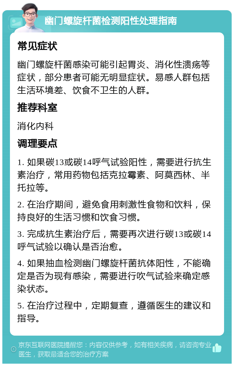 幽门螺旋杆菌检测阳性处理指南 常见症状 幽门螺旋杆菌感染可能引起胃炎、消化性溃疡等症状，部分患者可能无明显症状。易感人群包括生活环境差、饮食不卫生的人群。 推荐科室 消化内科 调理要点 1. 如果碳13或碳14呼气试验阳性，需要进行抗生素治疗，常用药物包括克拉霉素、阿莫西林、半托拉等。 2. 在治疗期间，避免食用刺激性食物和饮料，保持良好的生活习惯和饮食习惯。 3. 完成抗生素治疗后，需要再次进行碳13或碳14呼气试验以确认是否治愈。 4. 如果抽血检测幽门螺旋杆菌抗体阳性，不能确定是否为现有感染，需要进行吹气试验来确定感染状态。 5. 在治疗过程中，定期复查，遵循医生的建议和指导。