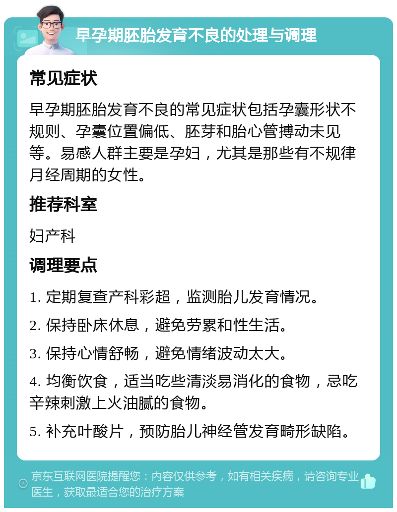 早孕期胚胎发育不良的处理与调理 常见症状 早孕期胚胎发育不良的常见症状包括孕囊形状不规则、孕囊位置偏低、胚芽和胎心管搏动未见等。易感人群主要是孕妇，尤其是那些有不规律月经周期的女性。 推荐科室 妇产科 调理要点 1. 定期复查产科彩超，监测胎儿发育情况。 2. 保持卧床休息，避免劳累和性生活。 3. 保持心情舒畅，避免情绪波动太大。 4. 均衡饮食，适当吃些清淡易消化的食物，忌吃辛辣刺激上火油腻的食物。 5. 补充叶酸片，预防胎儿神经管发育畸形缺陷。