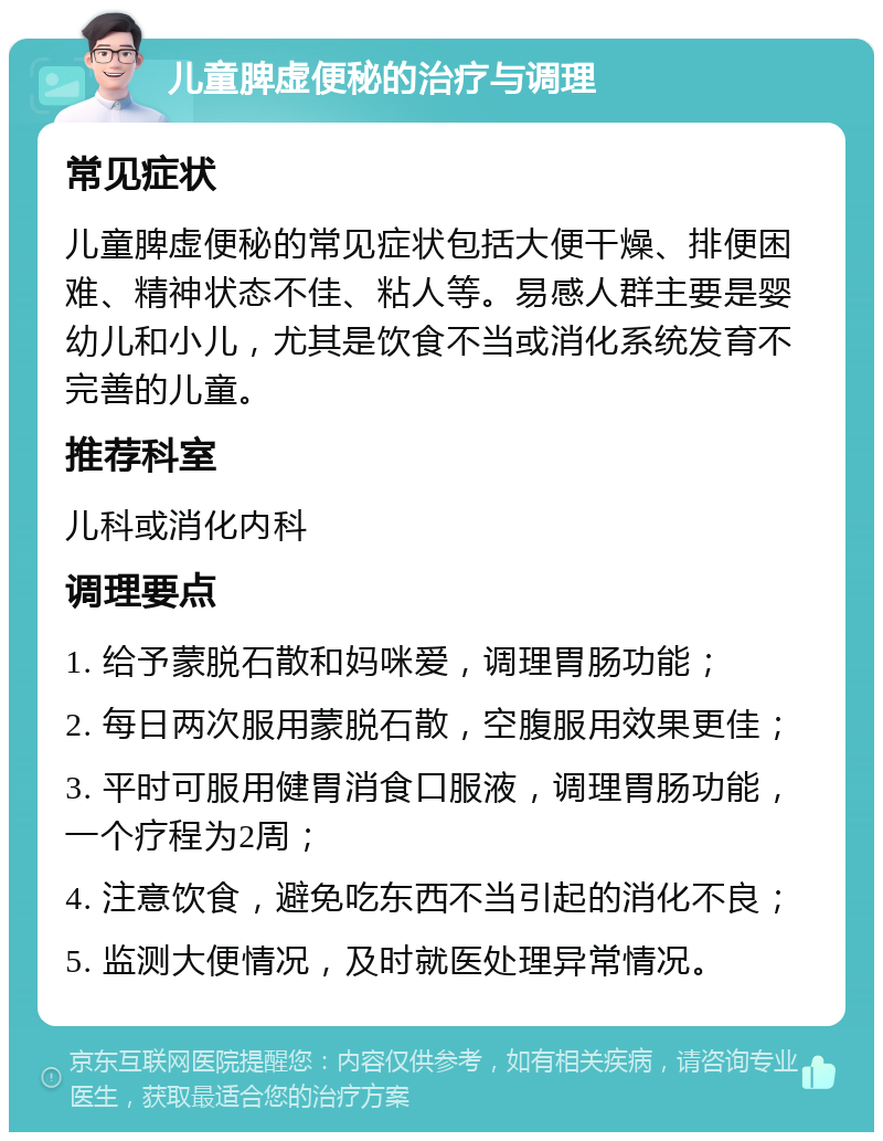 儿童脾虚便秘的治疗与调理 常见症状 儿童脾虚便秘的常见症状包括大便干燥、排便困难、精神状态不佳、粘人等。易感人群主要是婴幼儿和小儿，尤其是饮食不当或消化系统发育不完善的儿童。 推荐科室 儿科或消化内科 调理要点 1. 给予蒙脱石散和妈咪爱，调理胃肠功能； 2. 每日两次服用蒙脱石散，空腹服用效果更佳； 3. 平时可服用健胃消食口服液，调理胃肠功能，一个疗程为2周； 4. 注意饮食，避免吃东西不当引起的消化不良； 5. 监测大便情况，及时就医处理异常情况。