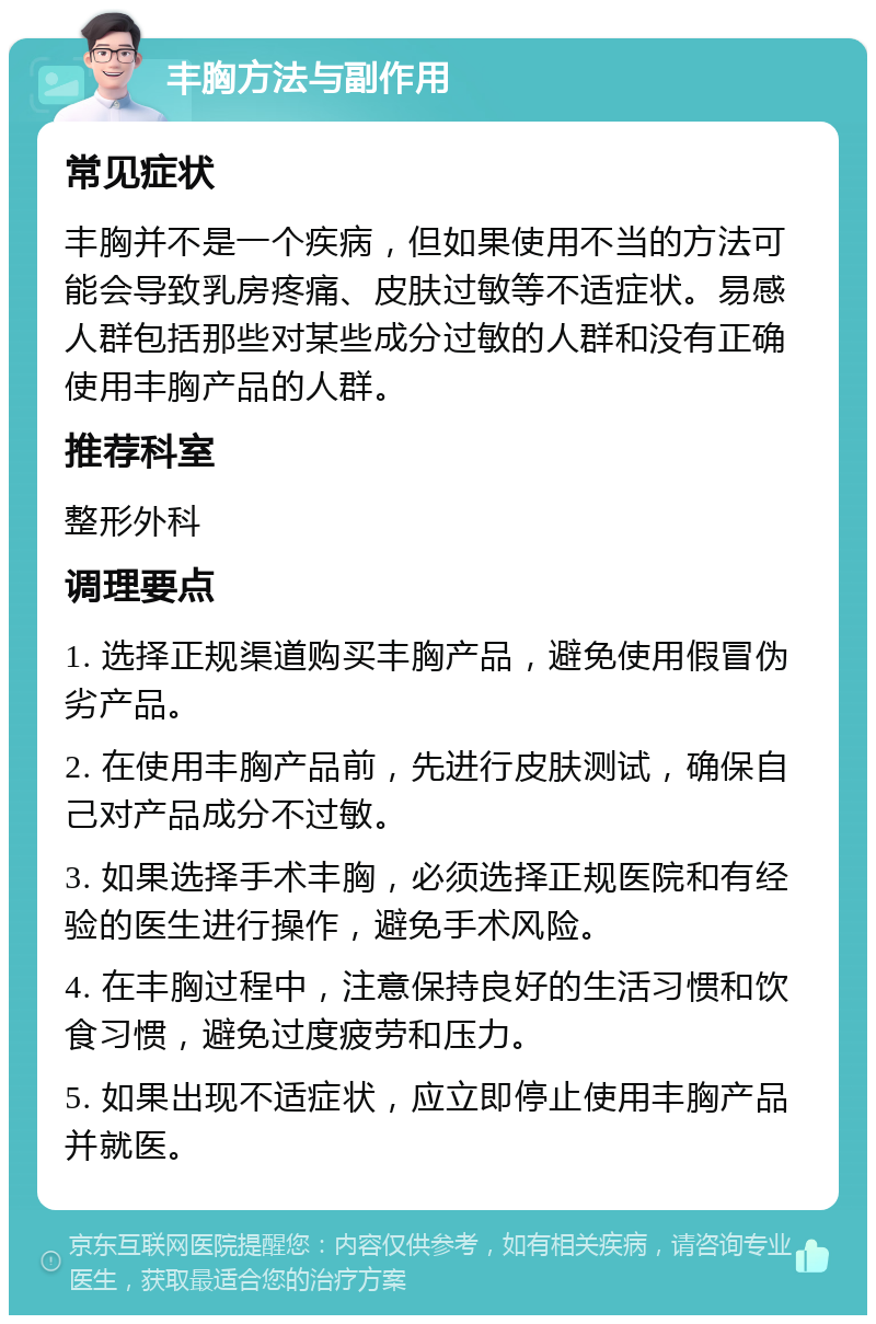 丰胸方法与副作用 常见症状 丰胸并不是一个疾病，但如果使用不当的方法可能会导致乳房疼痛、皮肤过敏等不适症状。易感人群包括那些对某些成分过敏的人群和没有正确使用丰胸产品的人群。 推荐科室 整形外科 调理要点 1. 选择正规渠道购买丰胸产品，避免使用假冒伪劣产品。 2. 在使用丰胸产品前，先进行皮肤测试，确保自己对产品成分不过敏。 3. 如果选择手术丰胸，必须选择正规医院和有经验的医生进行操作，避免手术风险。 4. 在丰胸过程中，注意保持良好的生活习惯和饮食习惯，避免过度疲劳和压力。 5. 如果出现不适症状，应立即停止使用丰胸产品并就医。