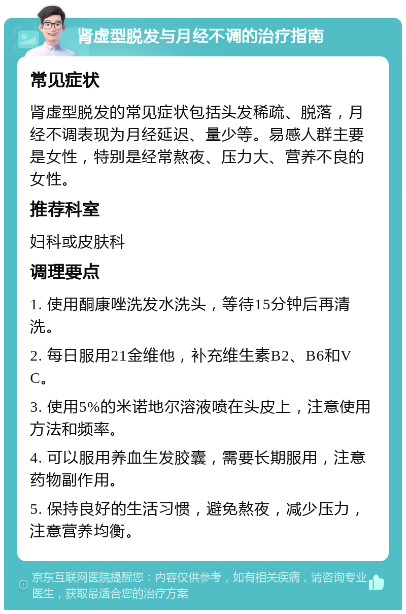 肾虚型脱发与月经不调的治疗指南 常见症状 肾虚型脱发的常见症状包括头发稀疏、脱落，月经不调表现为月经延迟、量少等。易感人群主要是女性，特别是经常熬夜、压力大、营养不良的女性。 推荐科室 妇科或皮肤科 调理要点 1. 使用酮康唑洗发水洗头，等待15分钟后再清洗。 2. 每日服用21金维他，补充维生素B2、B6和VC。 3. 使用5%的米诺地尔溶液喷在头皮上，注意使用方法和频率。 4. 可以服用养血生发胶囊，需要长期服用，注意药物副作用。 5. 保持良好的生活习惯，避免熬夜，减少压力，注意营养均衡。