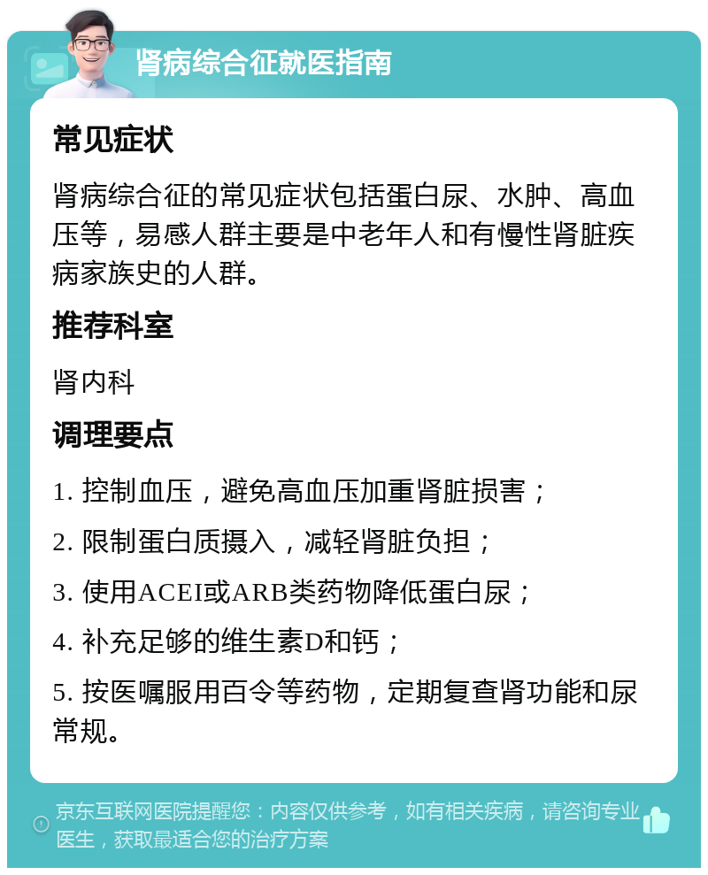 肾病综合征就医指南 常见症状 肾病综合征的常见症状包括蛋白尿、水肿、高血压等，易感人群主要是中老年人和有慢性肾脏疾病家族史的人群。 推荐科室 肾内科 调理要点 1. 控制血压，避免高血压加重肾脏损害； 2. 限制蛋白质摄入，减轻肾脏负担； 3. 使用ACEI或ARB类药物降低蛋白尿； 4. 补充足够的维生素D和钙； 5. 按医嘱服用百令等药物，定期复查肾功能和尿常规。