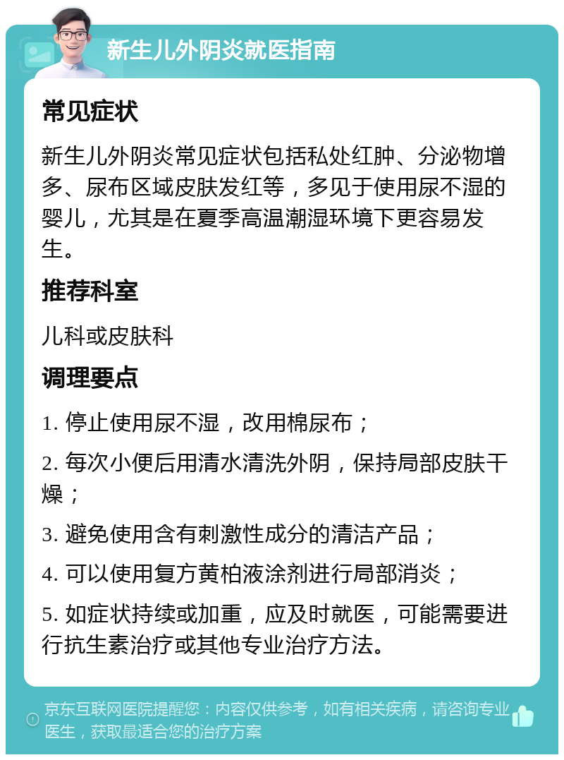 新生儿外阴炎就医指南 常见症状 新生儿外阴炎常见症状包括私处红肿、分泌物增多、尿布区域皮肤发红等，多见于使用尿不湿的婴儿，尤其是在夏季高温潮湿环境下更容易发生。 推荐科室 儿科或皮肤科 调理要点 1. 停止使用尿不湿，改用棉尿布； 2. 每次小便后用清水清洗外阴，保持局部皮肤干燥； 3. 避免使用含有刺激性成分的清洁产品； 4. 可以使用复方黄柏液涂剂进行局部消炎； 5. 如症状持续或加重，应及时就医，可能需要进行抗生素治疗或其他专业治疗方法。