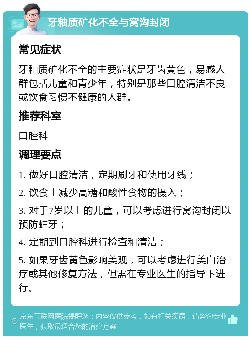 牙釉质矿化不全与窝沟封闭 常见症状 牙釉质矿化不全的主要症状是牙齿黄色，易感人群包括儿童和青少年，特别是那些口腔清洁不良或饮食习惯不健康的人群。 推荐科室 口腔科 调理要点 1. 做好口腔清洁，定期刷牙和使用牙线； 2. 饮食上减少高糖和酸性食物的摄入； 3. 对于7岁以上的儿童，可以考虑进行窝沟封闭以预防蛀牙； 4. 定期到口腔科进行检查和清洁； 5. 如果牙齿黄色影响美观，可以考虑进行美白治疗或其他修复方法，但需在专业医生的指导下进行。