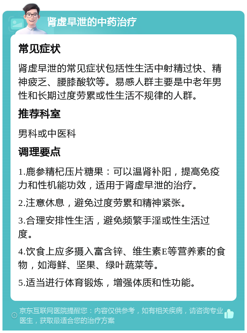 肾虚早泄的中药治疗 常见症状 肾虚早泄的常见症状包括性生活中射精过快、精神疲乏、腰膝酸软等。易感人群主要是中老年男性和长期过度劳累或性生活不规律的人群。 推荐科室 男科或中医科 调理要点 1.鹿参精杞压片糖果：可以温肾补阳，提高免疫力和性机能功效，适用于肾虚早泄的治疗。 2.注意休息，避免过度劳累和精神紧张。 3.合理安排性生活，避免频繁手淫或性生活过度。 4.饮食上应多摄入富含锌、维生素E等营养素的食物，如海鲜、坚果、绿叶蔬菜等。 5.适当进行体育锻炼，增强体质和性功能。