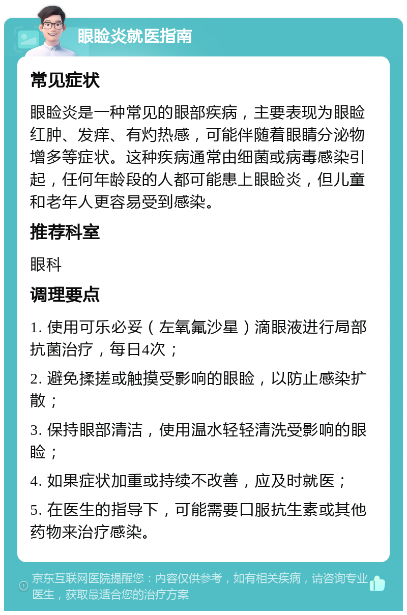 眼睑炎就医指南 常见症状 眼睑炎是一种常见的眼部疾病，主要表现为眼睑红肿、发痒、有灼热感，可能伴随着眼睛分泌物增多等症状。这种疾病通常由细菌或病毒感染引起，任何年龄段的人都可能患上眼睑炎，但儿童和老年人更容易受到感染。 推荐科室 眼科 调理要点 1. 使用可乐必妥（左氧氟沙星）滴眼液进行局部抗菌治疗，每日4次； 2. 避免揉搓或触摸受影响的眼睑，以防止感染扩散； 3. 保持眼部清洁，使用温水轻轻清洗受影响的眼睑； 4. 如果症状加重或持续不改善，应及时就医； 5. 在医生的指导下，可能需要口服抗生素或其他药物来治疗感染。