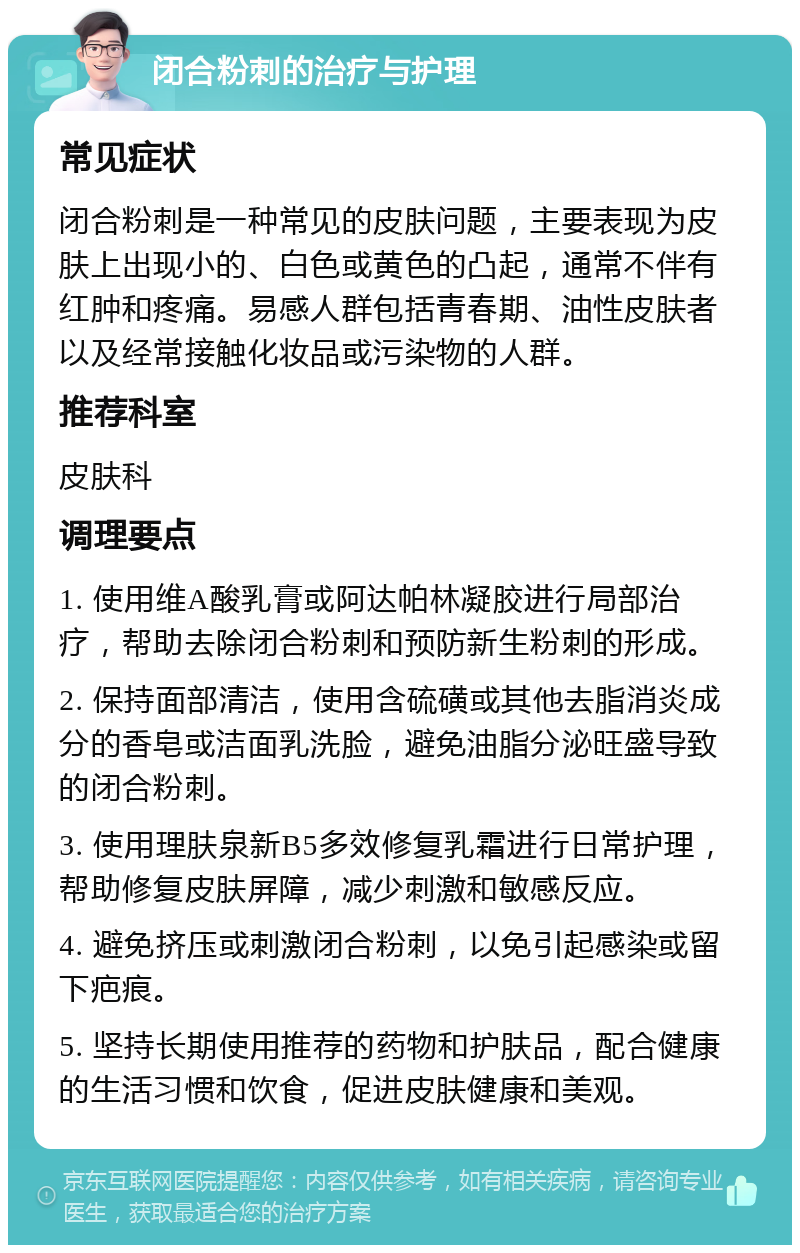 闭合粉刺的治疗与护理 常见症状 闭合粉刺是一种常见的皮肤问题，主要表现为皮肤上出现小的、白色或黄色的凸起，通常不伴有红肿和疼痛。易感人群包括青春期、油性皮肤者以及经常接触化妆品或污染物的人群。 推荐科室 皮肤科 调理要点 1. 使用维A酸乳膏或阿达帕林凝胶进行局部治疗，帮助去除闭合粉刺和预防新生粉刺的形成。 2. 保持面部清洁，使用含硫磺或其他去脂消炎成分的香皂或洁面乳洗脸，避免油脂分泌旺盛导致的闭合粉刺。 3. 使用理肤泉新B5多效修复乳霜进行日常护理，帮助修复皮肤屏障，减少刺激和敏感反应。 4. 避免挤压或刺激闭合粉刺，以免引起感染或留下疤痕。 5. 坚持长期使用推荐的药物和护肤品，配合健康的生活习惯和饮食，促进皮肤健康和美观。