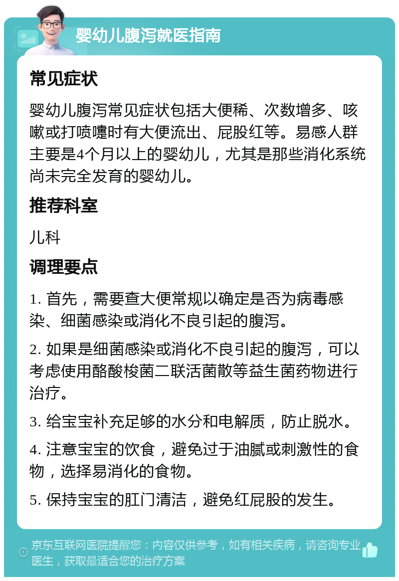 婴幼儿腹泻就医指南 常见症状 婴幼儿腹泻常见症状包括大便稀、次数增多、咳嗽或打喷嚏时有大便流出、屁股红等。易感人群主要是4个月以上的婴幼儿，尤其是那些消化系统尚未完全发育的婴幼儿。 推荐科室 儿科 调理要点 1. 首先，需要查大便常规以确定是否为病毒感染、细菌感染或消化不良引起的腹泻。 2. 如果是细菌感染或消化不良引起的腹泻，可以考虑使用酪酸梭菌二联活菌散等益生菌药物进行治疗。 3. 给宝宝补充足够的水分和电解质，防止脱水。 4. 注意宝宝的饮食，避免过于油腻或刺激性的食物，选择易消化的食物。 5. 保持宝宝的肛门清洁，避免红屁股的发生。