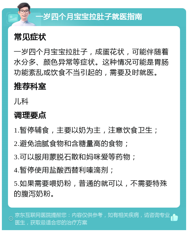 一岁四个月宝宝拉肚子就医指南 常见症状 一岁四个月宝宝拉肚子，成蛋花状，可能伴随着水分多、颜色异常等症状。这种情况可能是胃肠功能紊乱或饮食不当引起的，需要及时就医。 推荐科室 儿科 调理要点 1.暂停辅食，主要以奶为主，注意饮食卫生； 2.避免油腻食物和含糖量高的食物； 3.可以服用蒙脱石散和妈咪爱等药物； 4.暂停使用盐酸西替利嗪滴剂； 5.如果需要喂奶粉，普通的就可以，不需要特殊的腹泻奶粉。