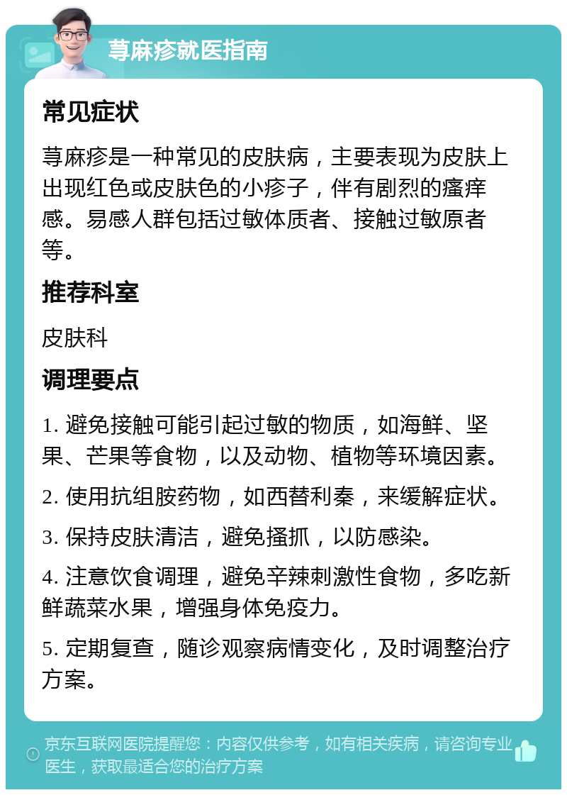 荨麻疹就医指南 常见症状 荨麻疹是一种常见的皮肤病，主要表现为皮肤上出现红色或皮肤色的小疹子，伴有剧烈的瘙痒感。易感人群包括过敏体质者、接触过敏原者等。 推荐科室 皮肤科 调理要点 1. 避免接触可能引起过敏的物质，如海鲜、坚果、芒果等食物，以及动物、植物等环境因素。 2. 使用抗组胺药物，如西替利秦，来缓解症状。 3. 保持皮肤清洁，避免搔抓，以防感染。 4. 注意饮食调理，避免辛辣刺激性食物，多吃新鲜蔬菜水果，增强身体免疫力。 5. 定期复查，随诊观察病情变化，及时调整治疗方案。