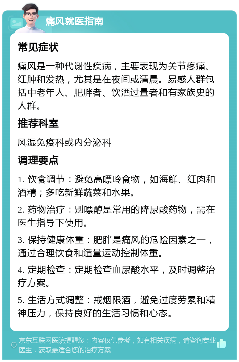 痛风就医指南 常见症状 痛风是一种代谢性疾病，主要表现为关节疼痛、红肿和发热，尤其是在夜间或清晨。易感人群包括中老年人、肥胖者、饮酒过量者和有家族史的人群。 推荐科室 风湿免疫科或内分泌科 调理要点 1. 饮食调节：避免高嘌呤食物，如海鲜、红肉和酒精；多吃新鲜蔬菜和水果。 2. 药物治疗：别嘌醇是常用的降尿酸药物，需在医生指导下使用。 3. 保持健康体重：肥胖是痛风的危险因素之一，通过合理饮食和适量运动控制体重。 4. 定期检查：定期检查血尿酸水平，及时调整治疗方案。 5. 生活方式调整：戒烟限酒，避免过度劳累和精神压力，保持良好的生活习惯和心态。