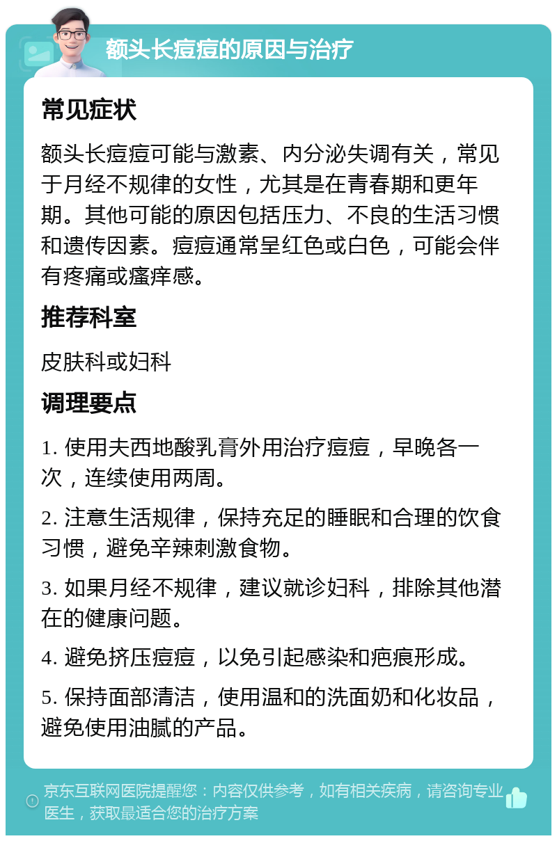 额头长痘痘的原因与治疗 常见症状 额头长痘痘可能与激素、内分泌失调有关，常见于月经不规律的女性，尤其是在青春期和更年期。其他可能的原因包括压力、不良的生活习惯和遗传因素。痘痘通常呈红色或白色，可能会伴有疼痛或瘙痒感。 推荐科室 皮肤科或妇科 调理要点 1. 使用夫西地酸乳膏外用治疗痘痘，早晚各一次，连续使用两周。 2. 注意生活规律，保持充足的睡眠和合理的饮食习惯，避免辛辣刺激食物。 3. 如果月经不规律，建议就诊妇科，排除其他潜在的健康问题。 4. 避免挤压痘痘，以免引起感染和疤痕形成。 5. 保持面部清洁，使用温和的洗面奶和化妆品，避免使用油腻的产品。