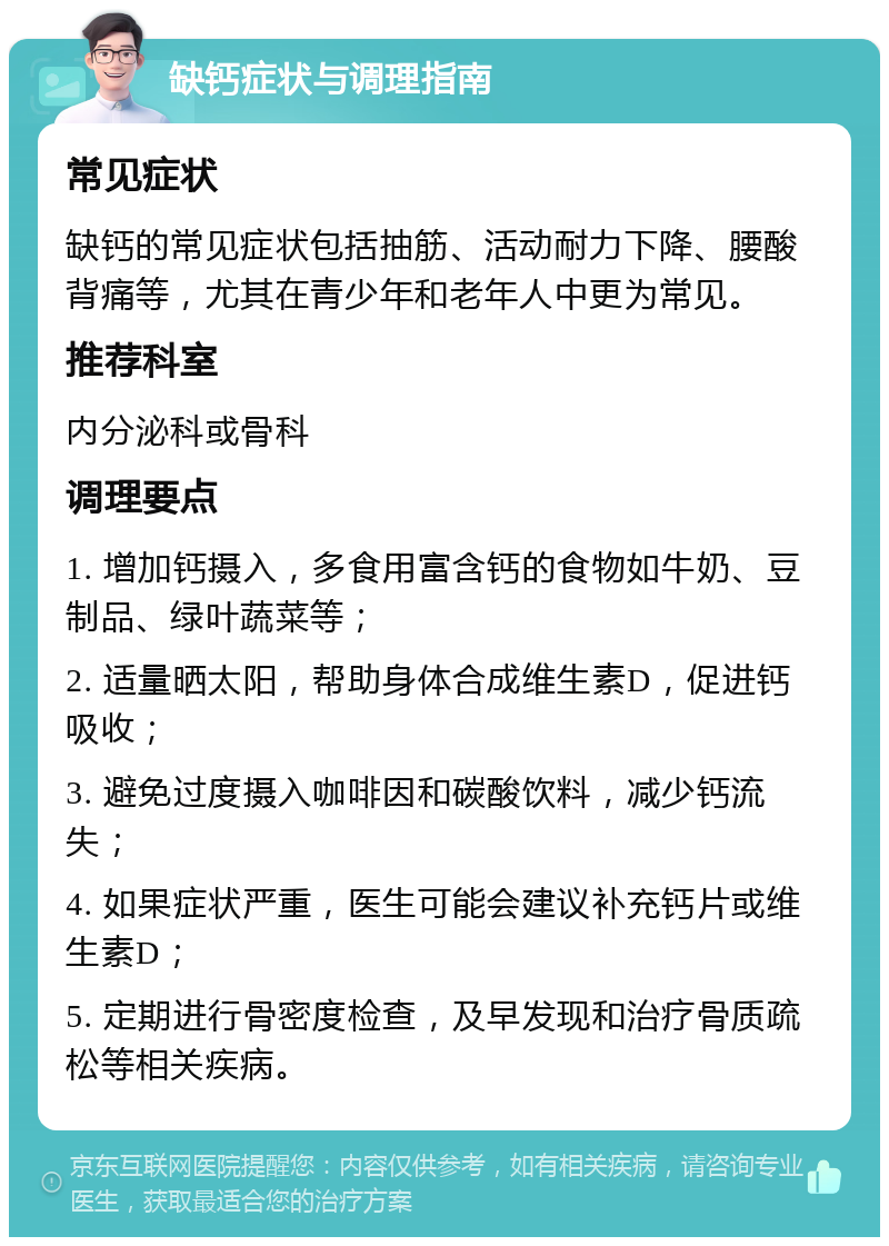 缺钙症状与调理指南 常见症状 缺钙的常见症状包括抽筋、活动耐力下降、腰酸背痛等，尤其在青少年和老年人中更为常见。 推荐科室 内分泌科或骨科 调理要点 1. 增加钙摄入，多食用富含钙的食物如牛奶、豆制品、绿叶蔬菜等； 2. 适量晒太阳，帮助身体合成维生素D，促进钙吸收； 3. 避免过度摄入咖啡因和碳酸饮料，减少钙流失； 4. 如果症状严重，医生可能会建议补充钙片或维生素D； 5. 定期进行骨密度检查，及早发现和治疗骨质疏松等相关疾病。