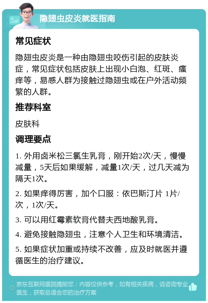 隐翅虫皮炎就医指南 常见症状 隐翅虫皮炎是一种由隐翅虫咬伤引起的皮肤炎症，常见症状包括皮肤上出现小白泡、红斑、瘙痒等，易感人群为接触过隐翅虫或在户外活动频繁的人群。 推荐科室 皮肤科 调理要点 1. 外用卤米松三氯生乳膏，刚开始2次/天，慢慢减量，5天后如果缓解，减量1次/天，过几天减为隔天1次。 2. 如果痒得厉害，加个口服：依巴斯汀片 1片/次，1次/天。 3. 可以用红霉素软膏代替夫西地酸乳膏。 4. 避免接触隐翅虫，注意个人卫生和环境清洁。 5. 如果症状加重或持续不改善，应及时就医并遵循医生的治疗建议。