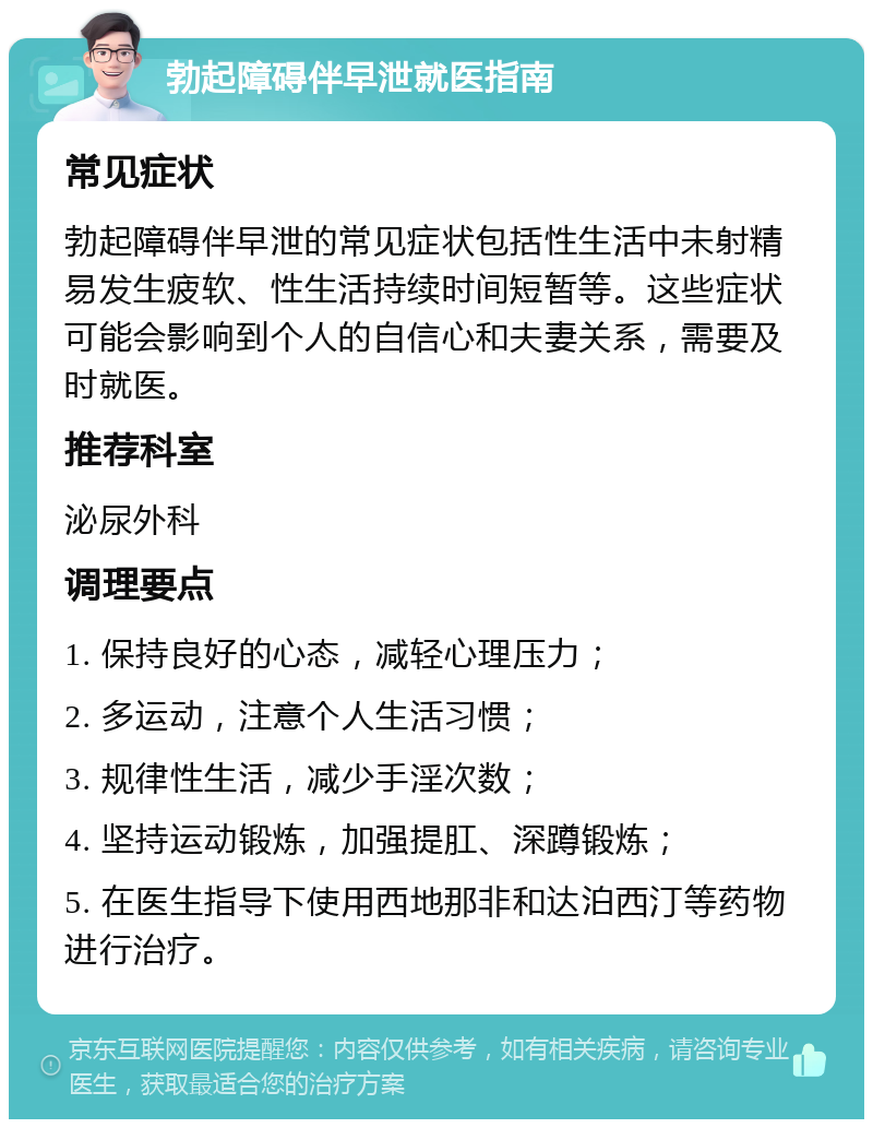 勃起障碍伴早泄就医指南 常见症状 勃起障碍伴早泄的常见症状包括性生活中未射精易发生疲软、性生活持续时间短暂等。这些症状可能会影响到个人的自信心和夫妻关系，需要及时就医。 推荐科室 泌尿外科 调理要点 1. 保持良好的心态，减轻心理压力； 2. 多运动，注意个人生活习惯； 3. 规律性生活，减少手淫次数； 4. 坚持运动锻炼，加强提肛、深蹲锻炼； 5. 在医生指导下使用西地那非和达泊西汀等药物进行治疗。