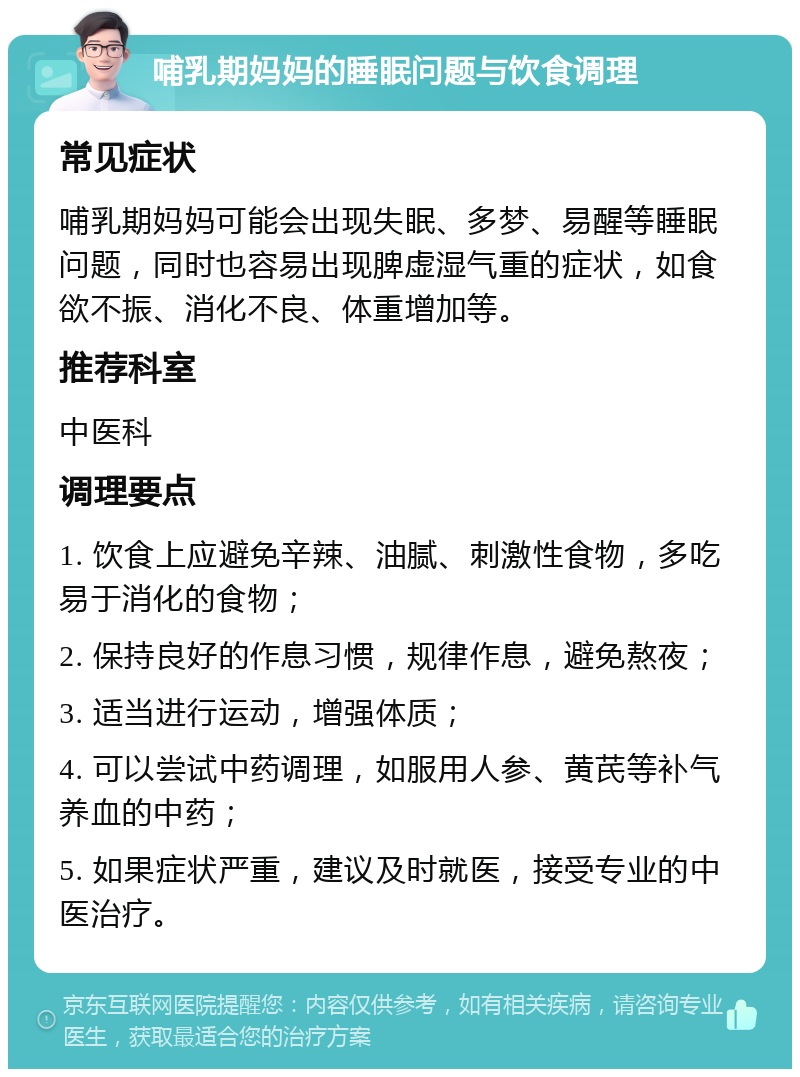 哺乳期妈妈的睡眠问题与饮食调理 常见症状 哺乳期妈妈可能会出现失眠、多梦、易醒等睡眠问题，同时也容易出现脾虚湿气重的症状，如食欲不振、消化不良、体重增加等。 推荐科室 中医科 调理要点 1. 饮食上应避免辛辣、油腻、刺激性食物，多吃易于消化的食物； 2. 保持良好的作息习惯，规律作息，避免熬夜； 3. 适当进行运动，增强体质； 4. 可以尝试中药调理，如服用人参、黄芪等补气养血的中药； 5. 如果症状严重，建议及时就医，接受专业的中医治疗。