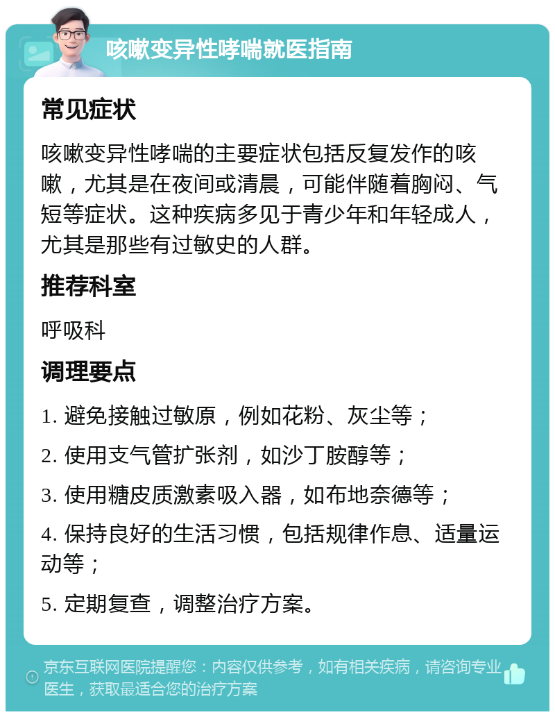 咳嗽变异性哮喘就医指南 常见症状 咳嗽变异性哮喘的主要症状包括反复发作的咳嗽，尤其是在夜间或清晨，可能伴随着胸闷、气短等症状。这种疾病多见于青少年和年轻成人，尤其是那些有过敏史的人群。 推荐科室 呼吸科 调理要点 1. 避免接触过敏原，例如花粉、灰尘等； 2. 使用支气管扩张剂，如沙丁胺醇等； 3. 使用糖皮质激素吸入器，如布地奈德等； 4. 保持良好的生活习惯，包括规律作息、适量运动等； 5. 定期复查，调整治疗方案。