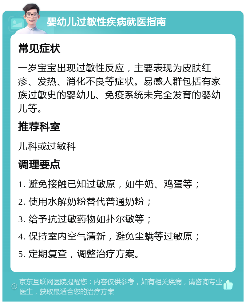 婴幼儿过敏性疾病就医指南 常见症状 一岁宝宝出现过敏性反应，主要表现为皮肤红疹、发热、消化不良等症状。易感人群包括有家族过敏史的婴幼儿、免疫系统未完全发育的婴幼儿等。 推荐科室 儿科或过敏科 调理要点 1. 避免接触已知过敏原，如牛奶、鸡蛋等； 2. 使用水解奶粉替代普通奶粉； 3. 给予抗过敏药物如扑尔敏等； 4. 保持室内空气清新，避免尘螨等过敏原； 5. 定期复查，调整治疗方案。