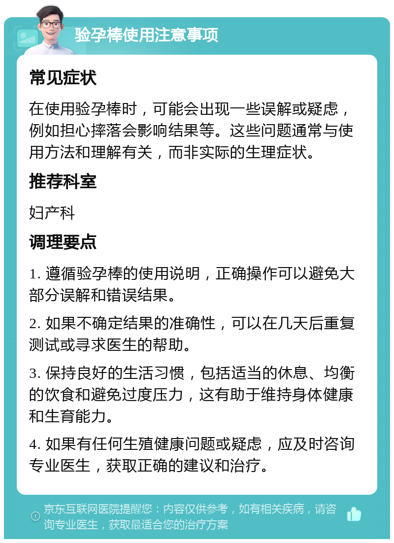 验孕棒使用注意事项 常见症状 在使用验孕棒时，可能会出现一些误解或疑虑，例如担心摔落会影响结果等。这些问题通常与使用方法和理解有关，而非实际的生理症状。 推荐科室 妇产科 调理要点 1. 遵循验孕棒的使用说明，正确操作可以避免大部分误解和错误结果。 2. 如果不确定结果的准确性，可以在几天后重复测试或寻求医生的帮助。 3. 保持良好的生活习惯，包括适当的休息、均衡的饮食和避免过度压力，这有助于维持身体健康和生育能力。 4. 如果有任何生殖健康问题或疑虑，应及时咨询专业医生，获取正确的建议和治疗。