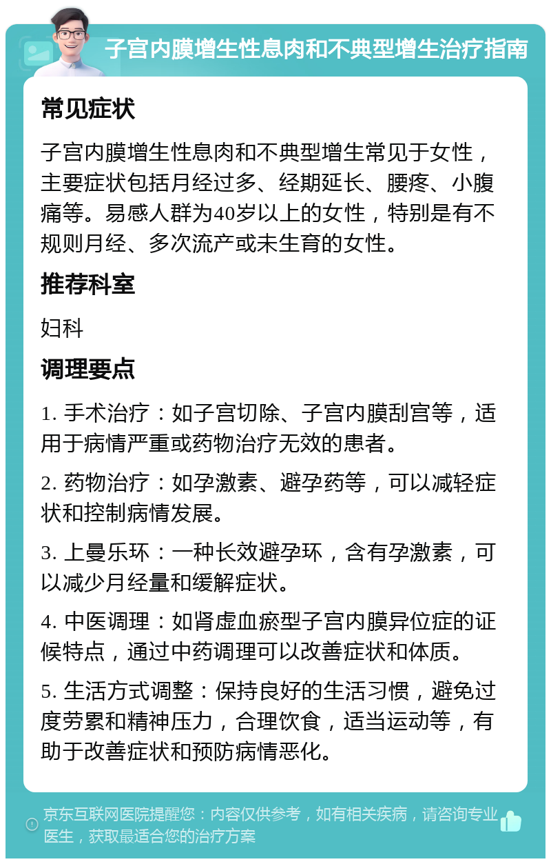 子宫内膜增生性息肉和不典型增生治疗指南 常见症状 子宫内膜增生性息肉和不典型增生常见于女性，主要症状包括月经过多、经期延长、腰疼、小腹痛等。易感人群为40岁以上的女性，特别是有不规则月经、多次流产或未生育的女性。 推荐科室 妇科 调理要点 1. 手术治疗：如子宫切除、子宫内膜刮宫等，适用于病情严重或药物治疗无效的患者。 2. 药物治疗：如孕激素、避孕药等，可以减轻症状和控制病情发展。 3. 上曼乐环：一种长效避孕环，含有孕激素，可以减少月经量和缓解症状。 4. 中医调理：如肾虚血瘀型子宫内膜异位症的证候特点，通过中药调理可以改善症状和体质。 5. 生活方式调整：保持良好的生活习惯，避免过度劳累和精神压力，合理饮食，适当运动等，有助于改善症状和预防病情恶化。