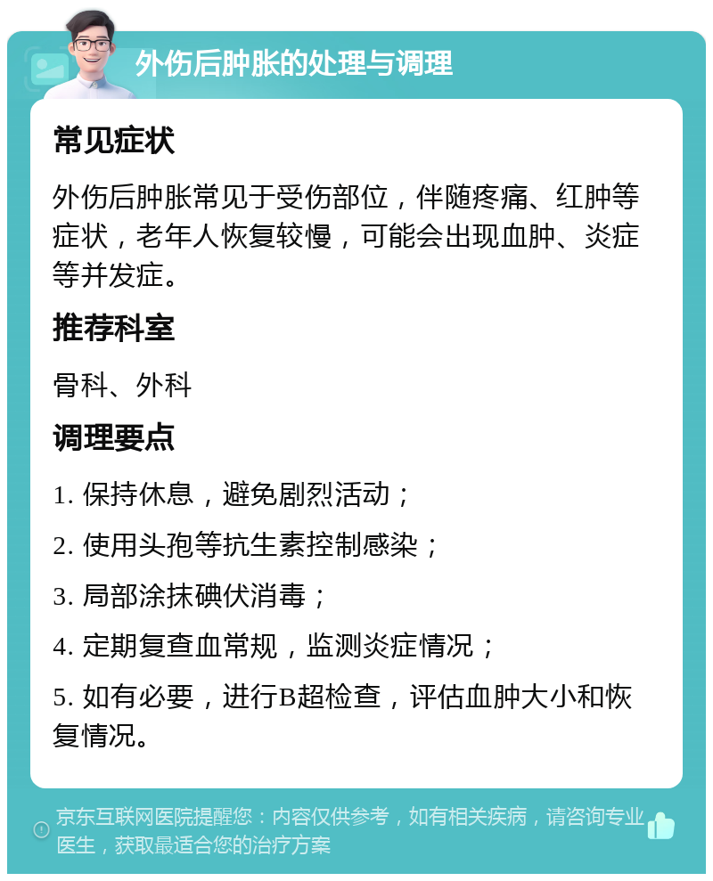 外伤后肿胀的处理与调理 常见症状 外伤后肿胀常见于受伤部位，伴随疼痛、红肿等症状，老年人恢复较慢，可能会出现血肿、炎症等并发症。 推荐科室 骨科、外科 调理要点 1. 保持休息，避免剧烈活动； 2. 使用头孢等抗生素控制感染； 3. 局部涂抹碘伏消毒； 4. 定期复查血常规，监测炎症情况； 5. 如有必要，进行B超检查，评估血肿大小和恢复情况。