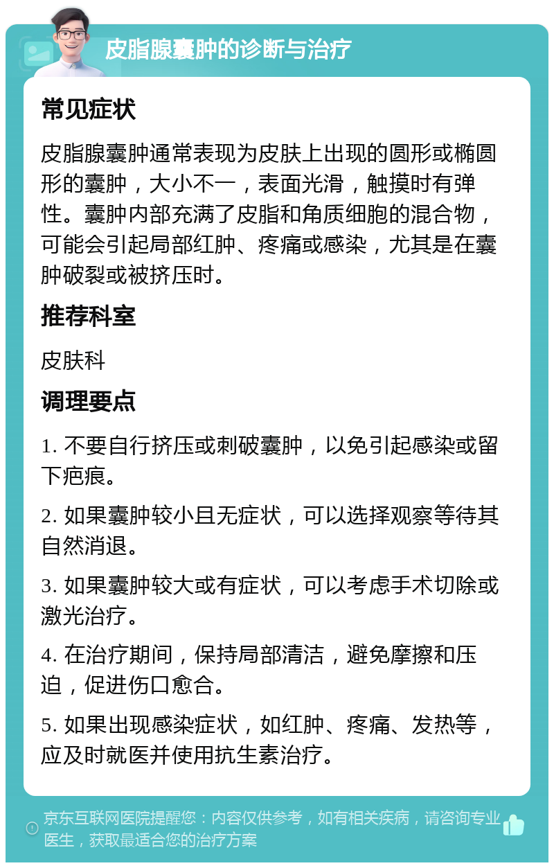 皮脂腺囊肿的诊断与治疗 常见症状 皮脂腺囊肿通常表现为皮肤上出现的圆形或椭圆形的囊肿，大小不一，表面光滑，触摸时有弹性。囊肿内部充满了皮脂和角质细胞的混合物，可能会引起局部红肿、疼痛或感染，尤其是在囊肿破裂或被挤压时。 推荐科室 皮肤科 调理要点 1. 不要自行挤压或刺破囊肿，以免引起感染或留下疤痕。 2. 如果囊肿较小且无症状，可以选择观察等待其自然消退。 3. 如果囊肿较大或有症状，可以考虑手术切除或激光治疗。 4. 在治疗期间，保持局部清洁，避免摩擦和压迫，促进伤口愈合。 5. 如果出现感染症状，如红肿、疼痛、发热等，应及时就医并使用抗生素治疗。