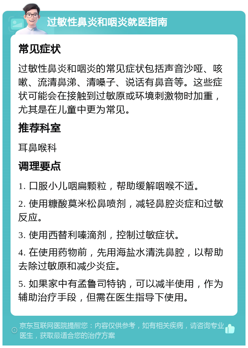 过敏性鼻炎和咽炎就医指南 常见症状 过敏性鼻炎和咽炎的常见症状包括声音沙哑、咳嗽、流清鼻涕、清嗓子、说话有鼻音等。这些症状可能会在接触到过敏原或环境刺激物时加重，尤其是在儿童中更为常见。 推荐科室 耳鼻喉科 调理要点 1. 口服小儿咽扁颗粒，帮助缓解咽喉不适。 2. 使用糠酸莫米松鼻喷剂，减轻鼻腔炎症和过敏反应。 3. 使用西替利嗪滴剂，控制过敏症状。 4. 在使用药物前，先用海盐水清洗鼻腔，以帮助去除过敏原和减少炎症。 5. 如果家中有孟鲁司特钠，可以减半使用，作为辅助治疗手段，但需在医生指导下使用。