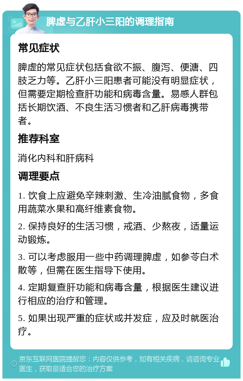 脾虚与乙肝小三阳的调理指南 常见症状 脾虚的常见症状包括食欲不振、腹泻、便溏、四肢乏力等。乙肝小三阳患者可能没有明显症状，但需要定期检查肝功能和病毒含量。易感人群包括长期饮酒、不良生活习惯者和乙肝病毒携带者。 推荐科室 消化内科和肝病科 调理要点 1. 饮食上应避免辛辣刺激、生冷油腻食物，多食用蔬菜水果和高纤维素食物。 2. 保持良好的生活习惯，戒酒、少熬夜，适量运动锻炼。 3. 可以考虑服用一些中药调理脾虚，如参苓白术散等，但需在医生指导下使用。 4. 定期复查肝功能和病毒含量，根据医生建议进行相应的治疗和管理。 5. 如果出现严重的症状或并发症，应及时就医治疗。