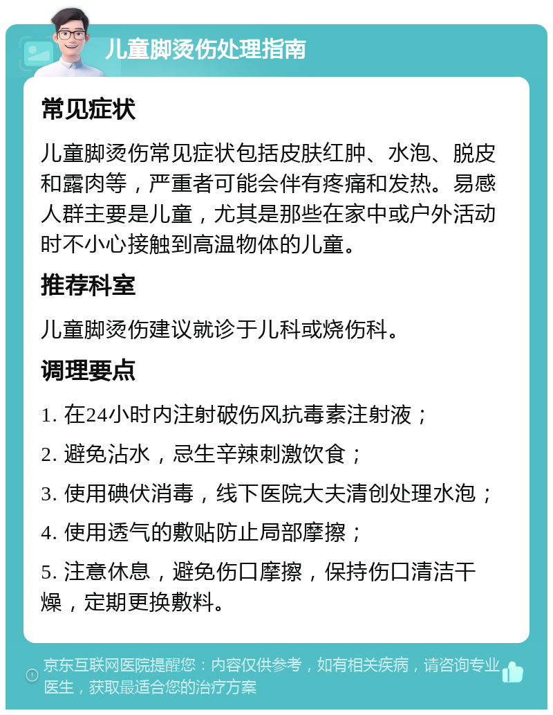 儿童脚烫伤处理指南 常见症状 儿童脚烫伤常见症状包括皮肤红肿、水泡、脱皮和露肉等，严重者可能会伴有疼痛和发热。易感人群主要是儿童，尤其是那些在家中或户外活动时不小心接触到高温物体的儿童。 推荐科室 儿童脚烫伤建议就诊于儿科或烧伤科。 调理要点 1. 在24小时内注射破伤风抗毒素注射液； 2. 避免沾水，忌生辛辣刺激饮食； 3. 使用碘伏消毒，线下医院大夫清创处理水泡； 4. 使用透气的敷贴防止局部摩擦； 5. 注意休息，避免伤口摩擦，保持伤口清洁干燥，定期更换敷料。