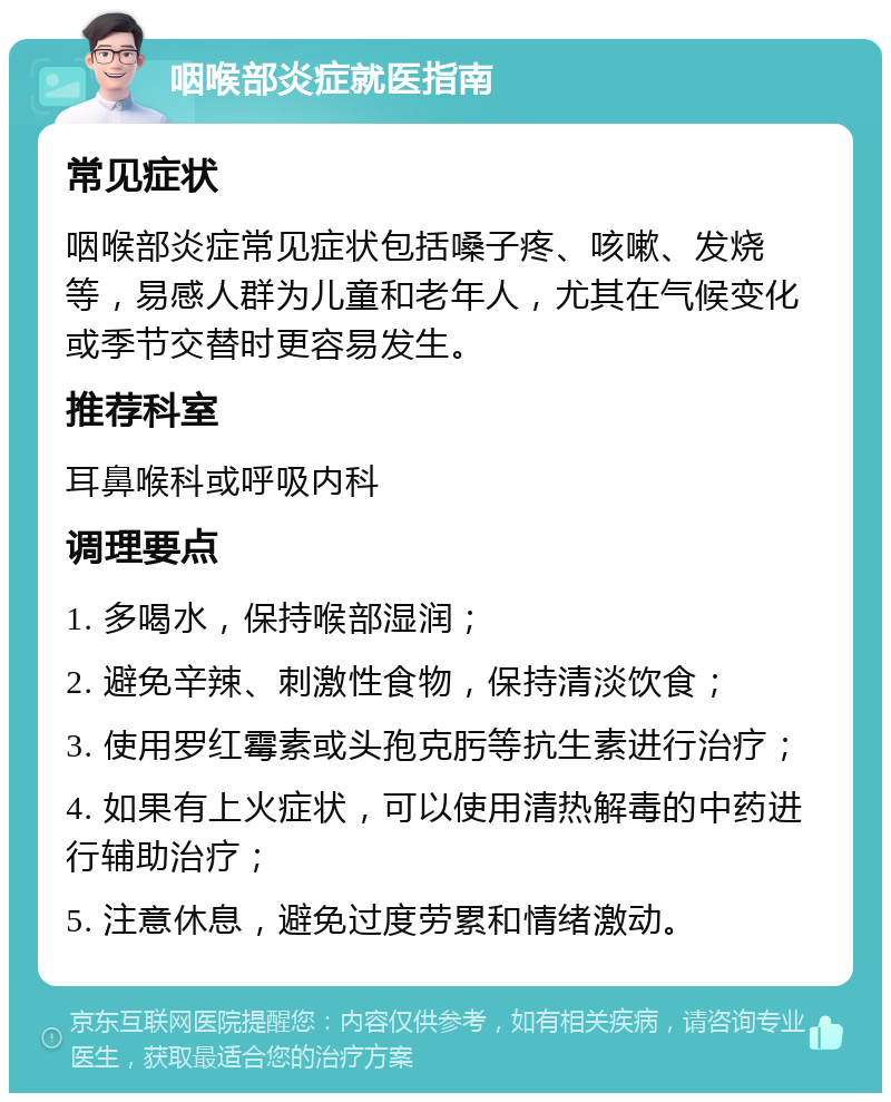 咽喉部炎症就医指南 常见症状 咽喉部炎症常见症状包括嗓子疼、咳嗽、发烧等，易感人群为儿童和老年人，尤其在气候变化或季节交替时更容易发生。 推荐科室 耳鼻喉科或呼吸内科 调理要点 1. 多喝水，保持喉部湿润； 2. 避免辛辣、刺激性食物，保持清淡饮食； 3. 使用罗红霉素或头孢克肟等抗生素进行治疗； 4. 如果有上火症状，可以使用清热解毒的中药进行辅助治疗； 5. 注意休息，避免过度劳累和情绪激动。