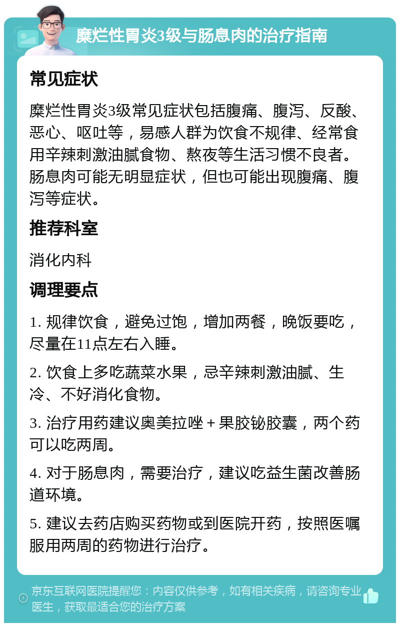 糜烂性胃炎3级与肠息肉的治疗指南 常见症状 糜烂性胃炎3级常见症状包括腹痛、腹泻、反酸、恶心、呕吐等，易感人群为饮食不规律、经常食用辛辣刺激油腻食物、熬夜等生活习惯不良者。肠息肉可能无明显症状，但也可能出现腹痛、腹泻等症状。 推荐科室 消化内科 调理要点 1. 规律饮食，避免过饱，增加两餐，晚饭要吃，尽量在11点左右入睡。 2. 饮食上多吃蔬菜水果，忌辛辣刺激油腻、生冷、不好消化食物。 3. 治疗用药建议奥美拉唑＋果胶铋胶囊，两个药可以吃两周。 4. 对于肠息肉，需要治疗，建议吃益生菌改善肠道环境。 5. 建议去药店购买药物或到医院开药，按照医嘱服用两周的药物进行治疗。